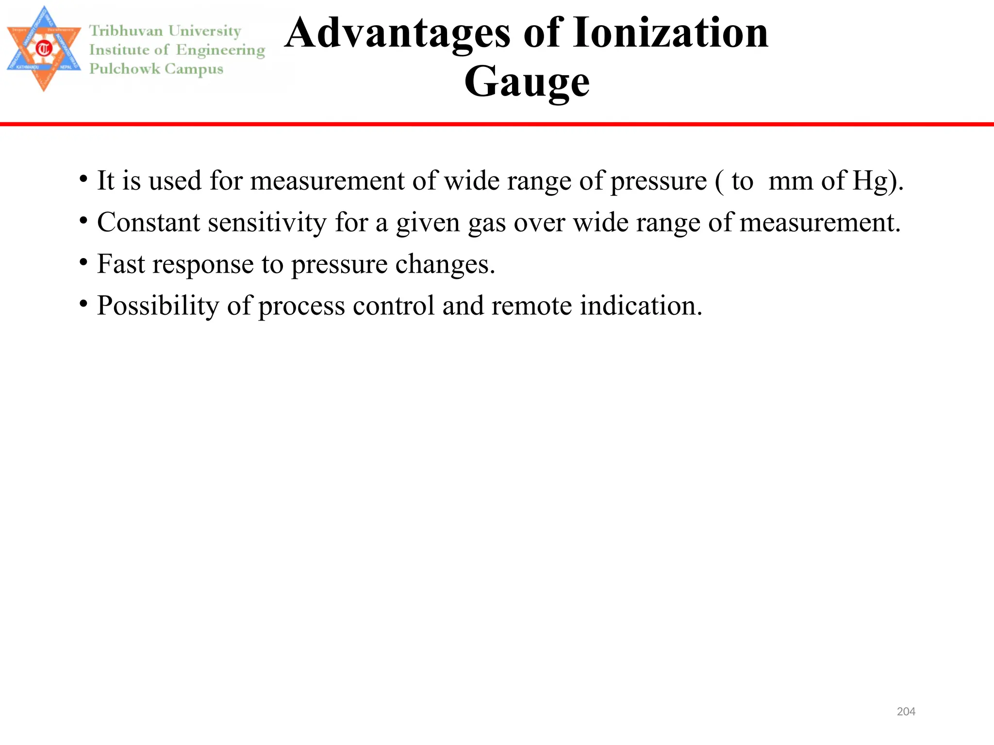204
Advantages of Ionization
Gauge
• It is used for measurement of wide range of pressure ( to mm of Hg).
• Constant sensitivity for a given gas over wide range of measurement.
• Fast response to pressure changes.
• Possibility of process control and remote indication.
 