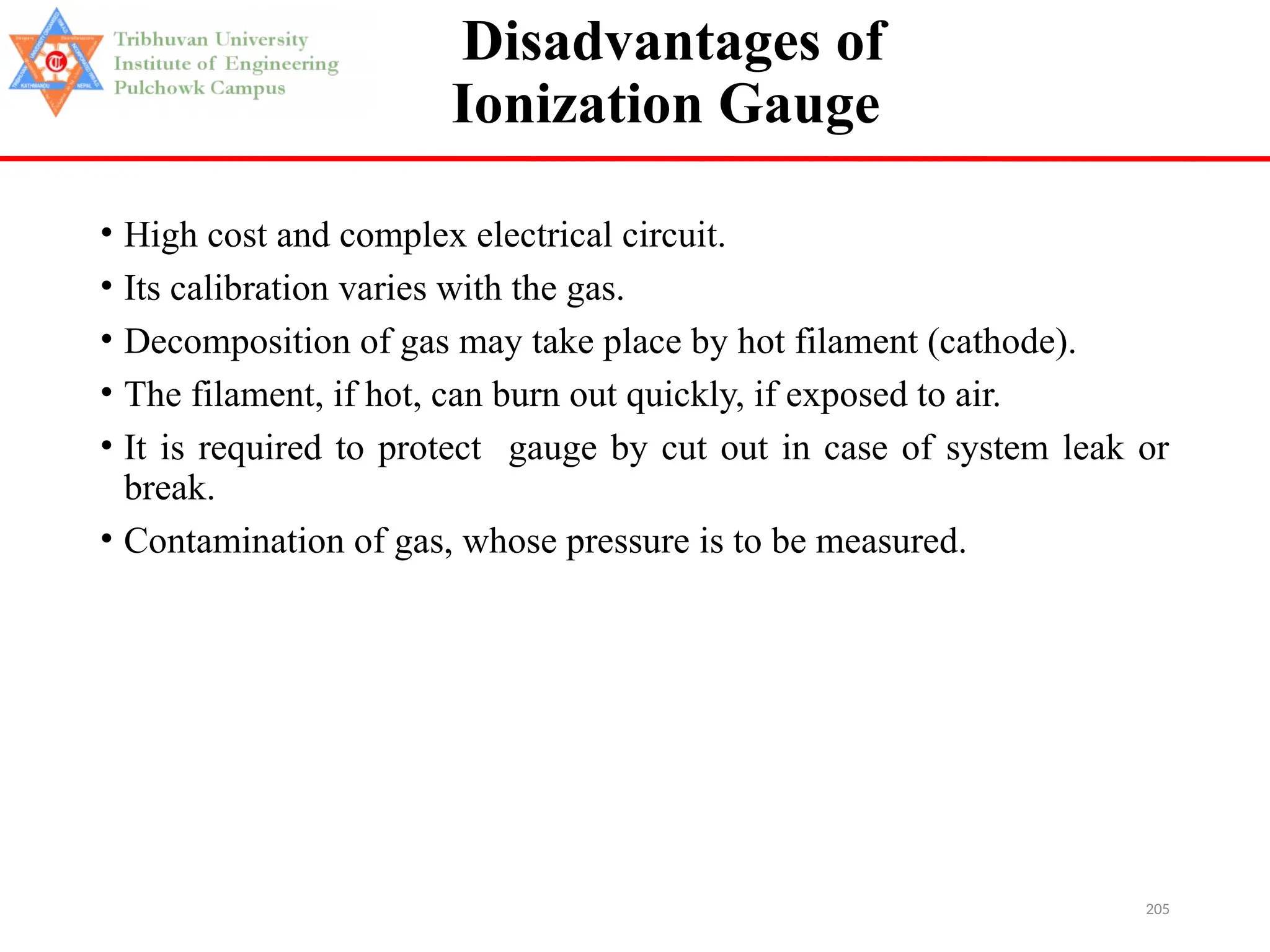 205
Disadvantages of
Ionization Gauge
• High cost and complex electrical circuit.
• Its calibration varies with the gas.
• Decomposition of gas may take place by hot filament (cathode).
• The filament, if hot, can burn out quickly, if exposed to air.
• It is required to protect gauge by cut out in case of system leak or
break.
• Contamination of gas, whose pressure is to be measured.
 
