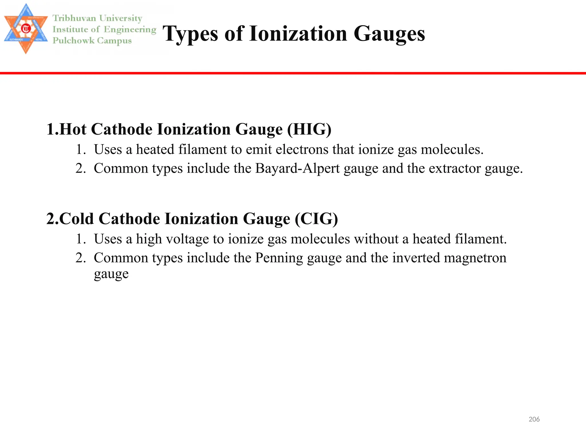 206
Types of Ionization Gauges
1.Hot Cathode Ionization Gauge (HIG)
1. Uses a heated filament to emit electrons that ionize gas molecules.
2. Common types include the Bayard-Alpert gauge and the extractor gauge.
2.Cold Cathode Ionization Gauge (CIG)
1. Uses a high voltage to ionize gas molecules without a heated filament.
2. Common types include the Penning gauge and the inverted magnetron
gauge
 