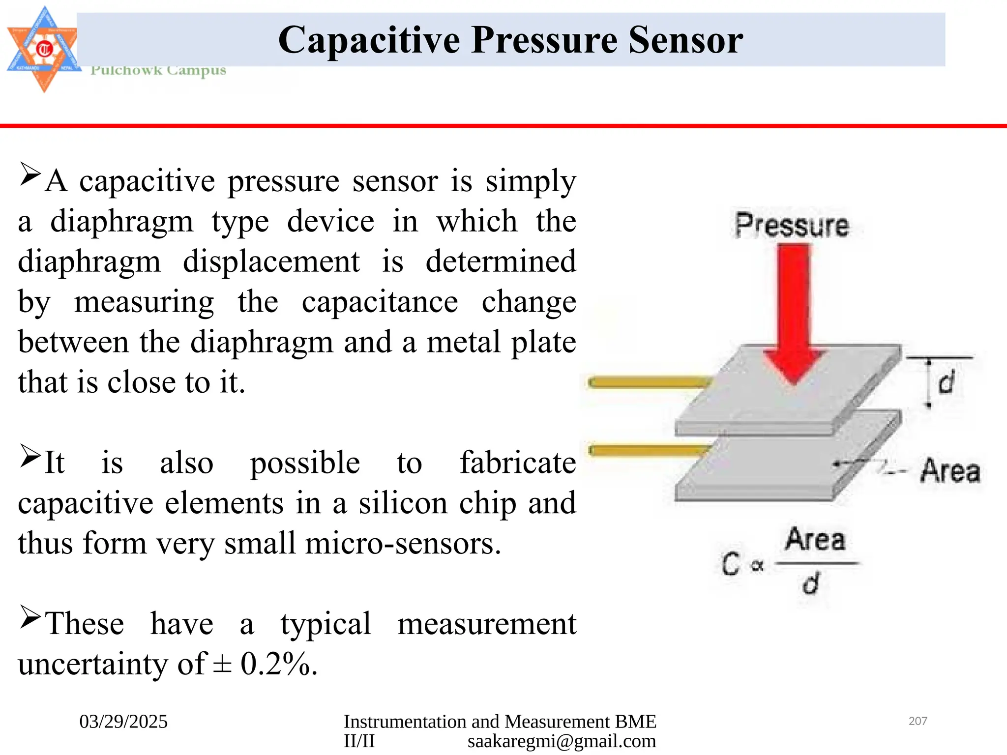 03/29/2025 Instrumentation and Measurement BME
II/II saakaregmi@gmail.com
207
Capacitive Pressure Sensor
A capacitive pressure sensor is simply
a diaphragm type device in which the
diaphragm displacement is determined
by measuring the capacitance change
between the diaphragm and a metal plate
that is close to it.
It is also possible to fabricate
capacitive elements in a silicon chip and
thus form very small micro-sensors.
These have a typical measurement
uncertainty of ± 0.2%.
 