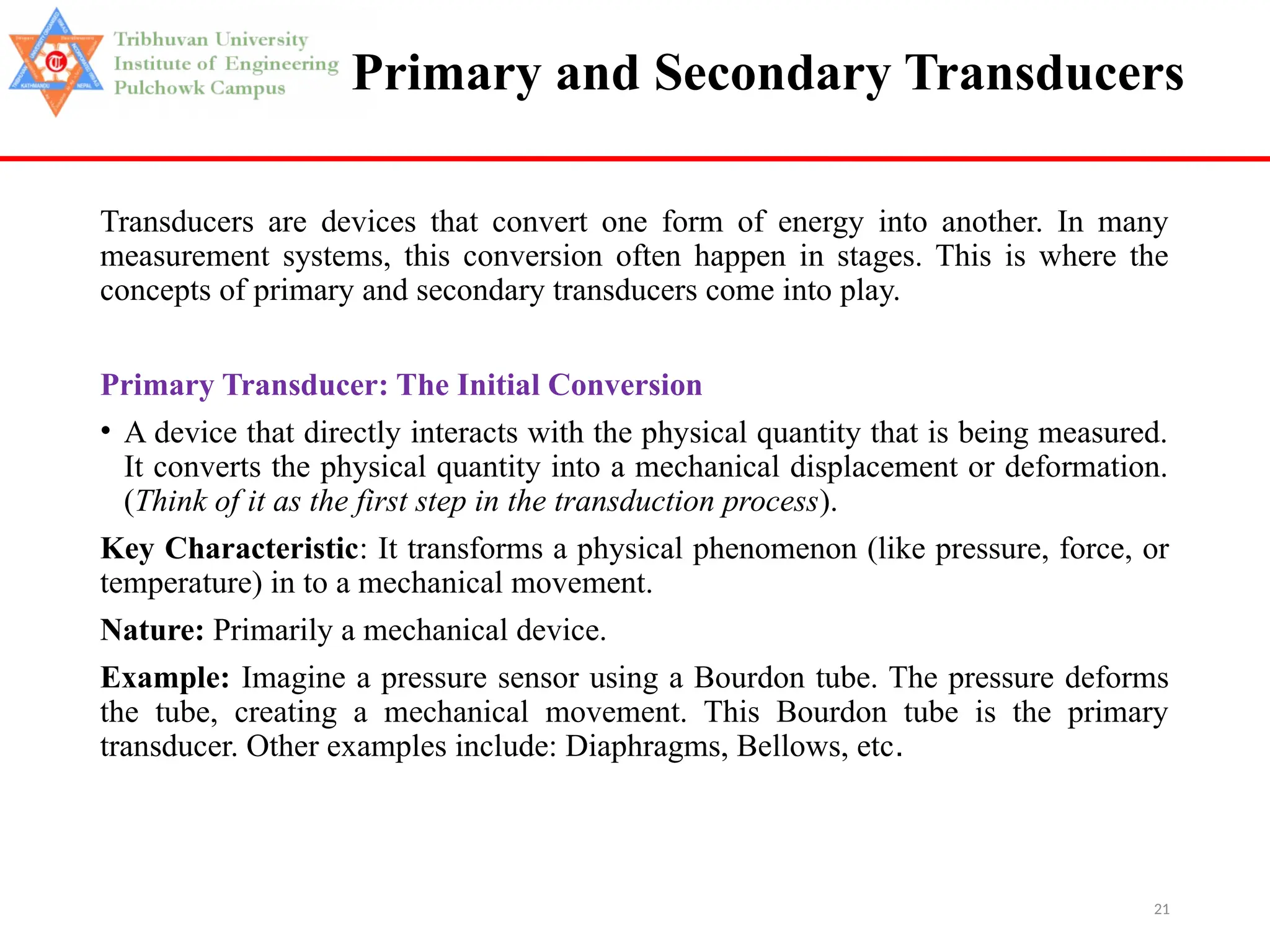21
Primary and Secondary Transducers
Transducers are devices that convert one form of energy into another. In many
measurement systems, this conversion often happen in stages. This is where the
concepts of primary and secondary transducers come into play.
Primary Transducer: The Initial Conversion
• A device that directly interacts with the physical quantity that is being measured.
It converts the physical quantity into a mechanical displacement or deformation.
(Think of it as the first step in the transduction process).
Key Characteristic: It transforms a physical phenomenon (like pressure, force, or
temperature) in to a mechanical movement.
Nature: Primarily a mechanical device.
Example: Imagine a pressure sensor using a Bourdon tube. The pressure deforms
the tube, creating a mechanical movement. This Bourdon tube is the primary
transducer. Other examples include: Diaphragms, Bellows, etc.
 
