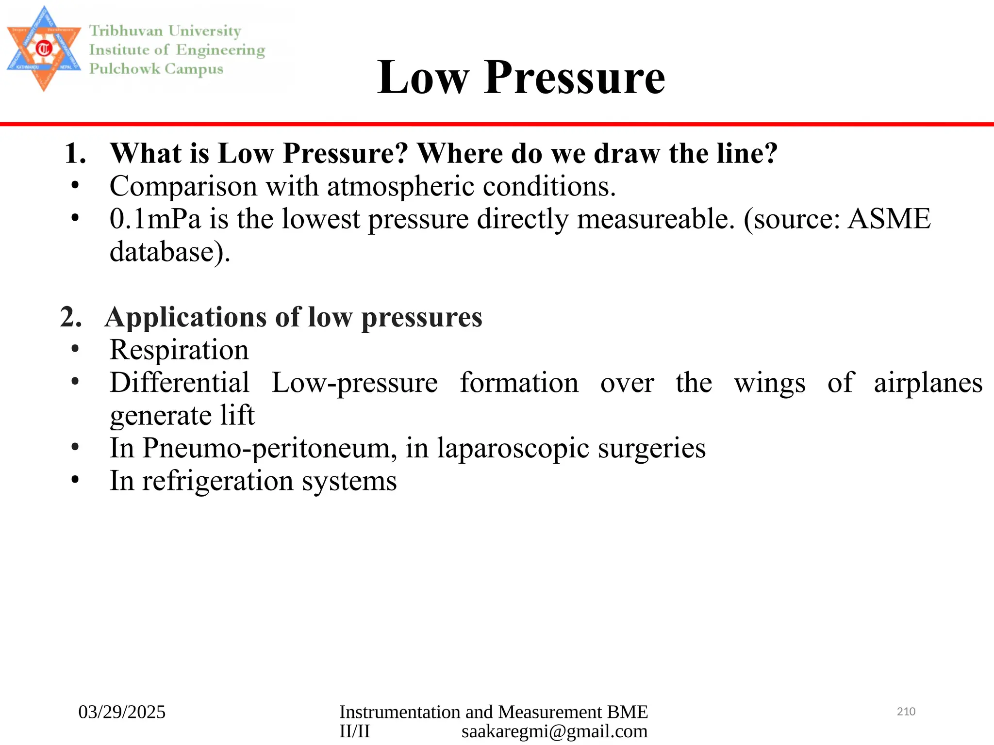 03/29/2025 Instrumentation and Measurement BME
II/II saakaregmi@gmail.com
210
Low Pressure
1. What is Low Pressure? Where do we draw the line?
• Comparison with atmospheric conditions.
• 0.1mPa is the lowest pressure directly measureable. (source: ASME
database).
2. Applications of low pressures
• Respiration
• Differential Low-pressure formation over the wings of airplanes
generate lift
• In Pneumo-peritoneum, in laparoscopic surgeries
• In refrigeration systems
 