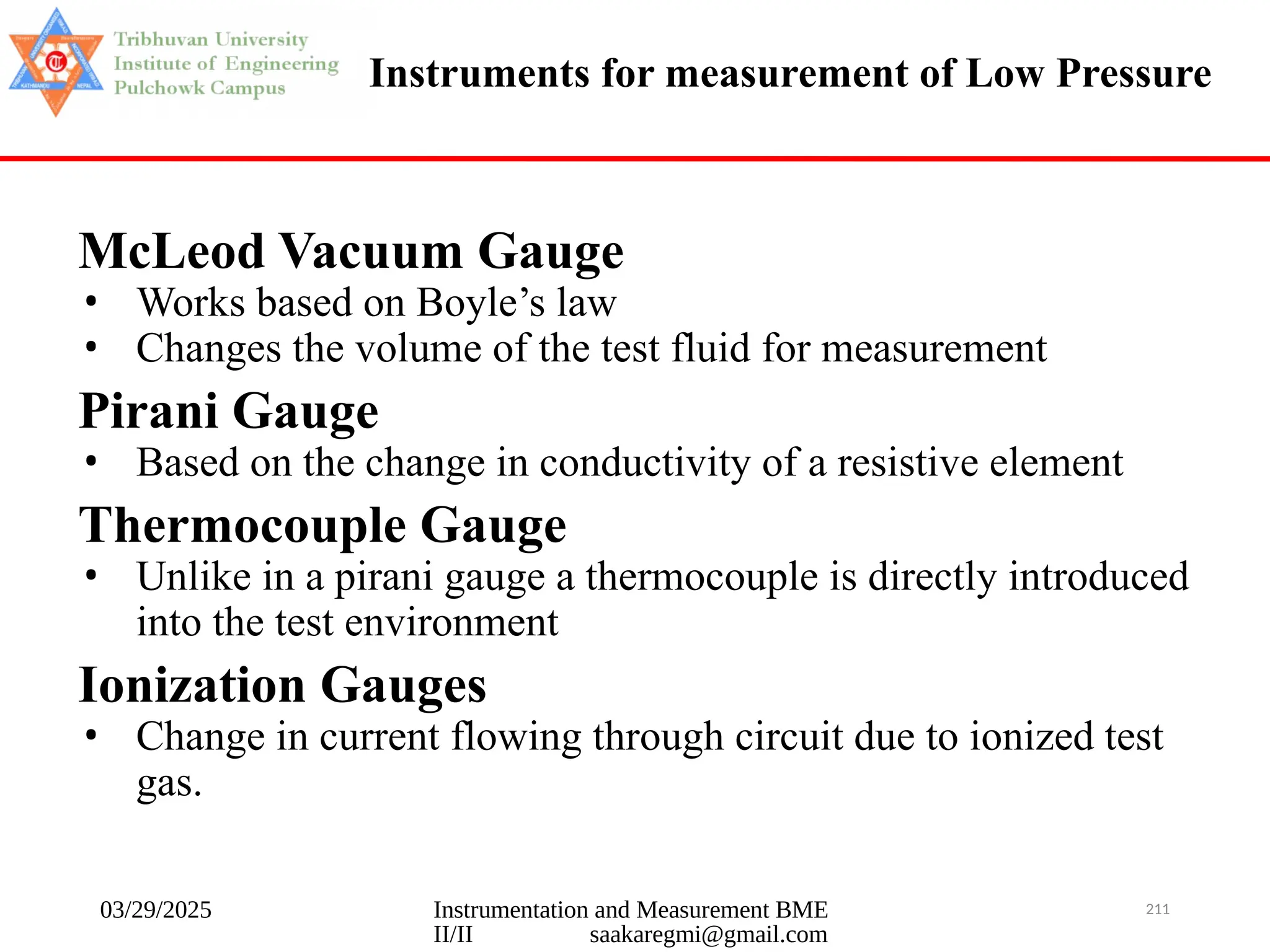 03/29/2025 Instrumentation and Measurement BME
II/II saakaregmi@gmail.com
211
Instruments for measurement of Low Pressure
McLeod Vacuum Gauge
• Works based on Boyle’s law
• Changes the volume of the test fluid for measurement
Pirani Gauge
• Based on the change in conductivity of a resistive element
Thermocouple Gauge
• Unlike in a pirani gauge a thermocouple is directly introduced
into the test environment
Ionization Gauges
• Change in current flowing through circuit due to ionized test
gas.
 