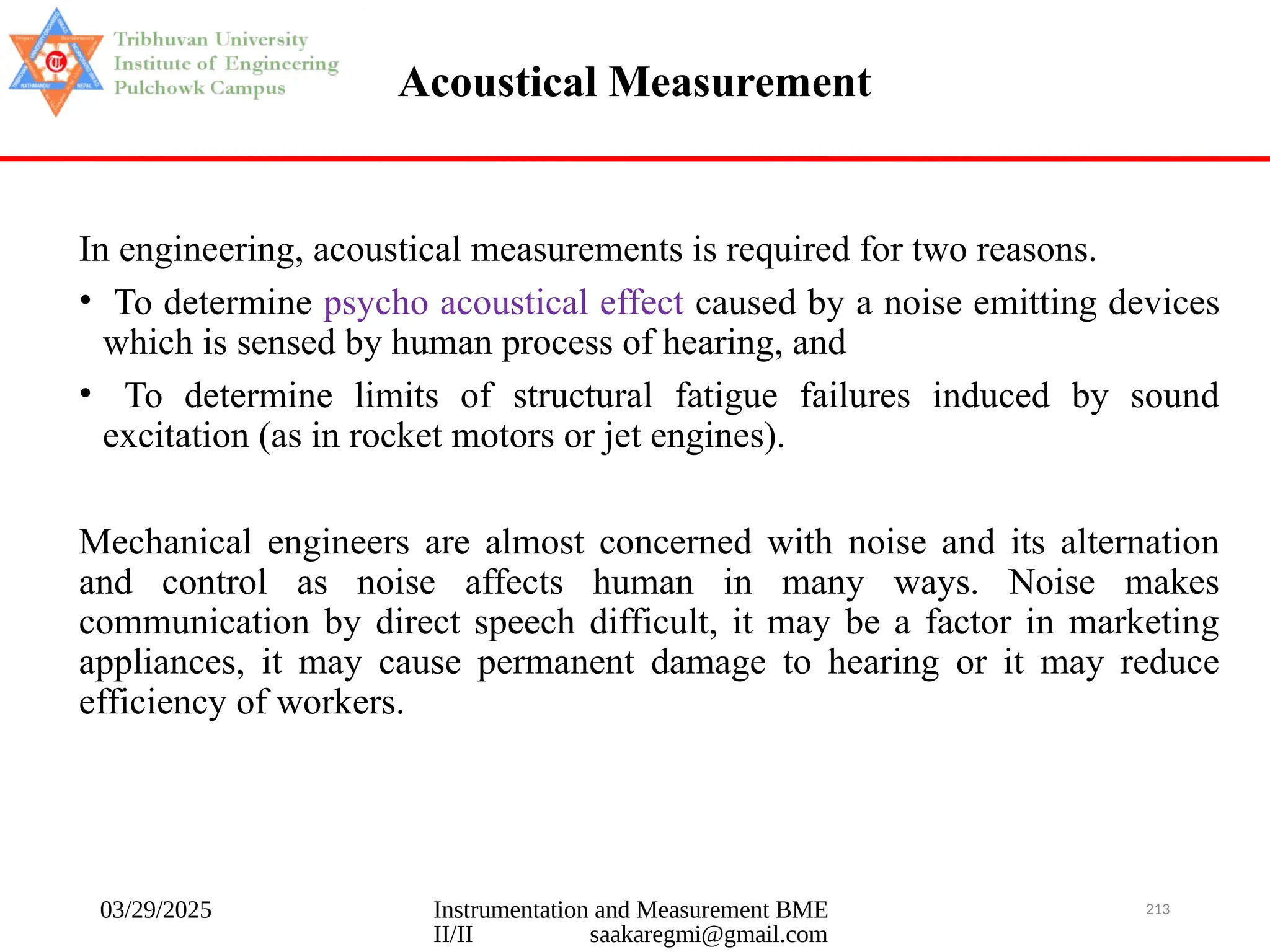 03/29/2025 Instrumentation and Measurement BME
II/II saakaregmi@gmail.com
213
Acoustical Measurement
In engineering, acoustical measurements is required for two reasons.
• To determine psycho acoustical effect caused by a noise emitting devices
which is sensed by human process of hearing, and
• To determine limits of structural fatigue failures induced by sound
excitation (as in rocket motors or jet engines).
Mechanical engineers are almost concerned with noise and its alternation
and control as noise affects human in many ways. Noise makes
communication by direct speech difficult, it may be a factor in marketing
appliances, it may cause permanent damage to hearing or it may reduce
efficiency of workers.
 