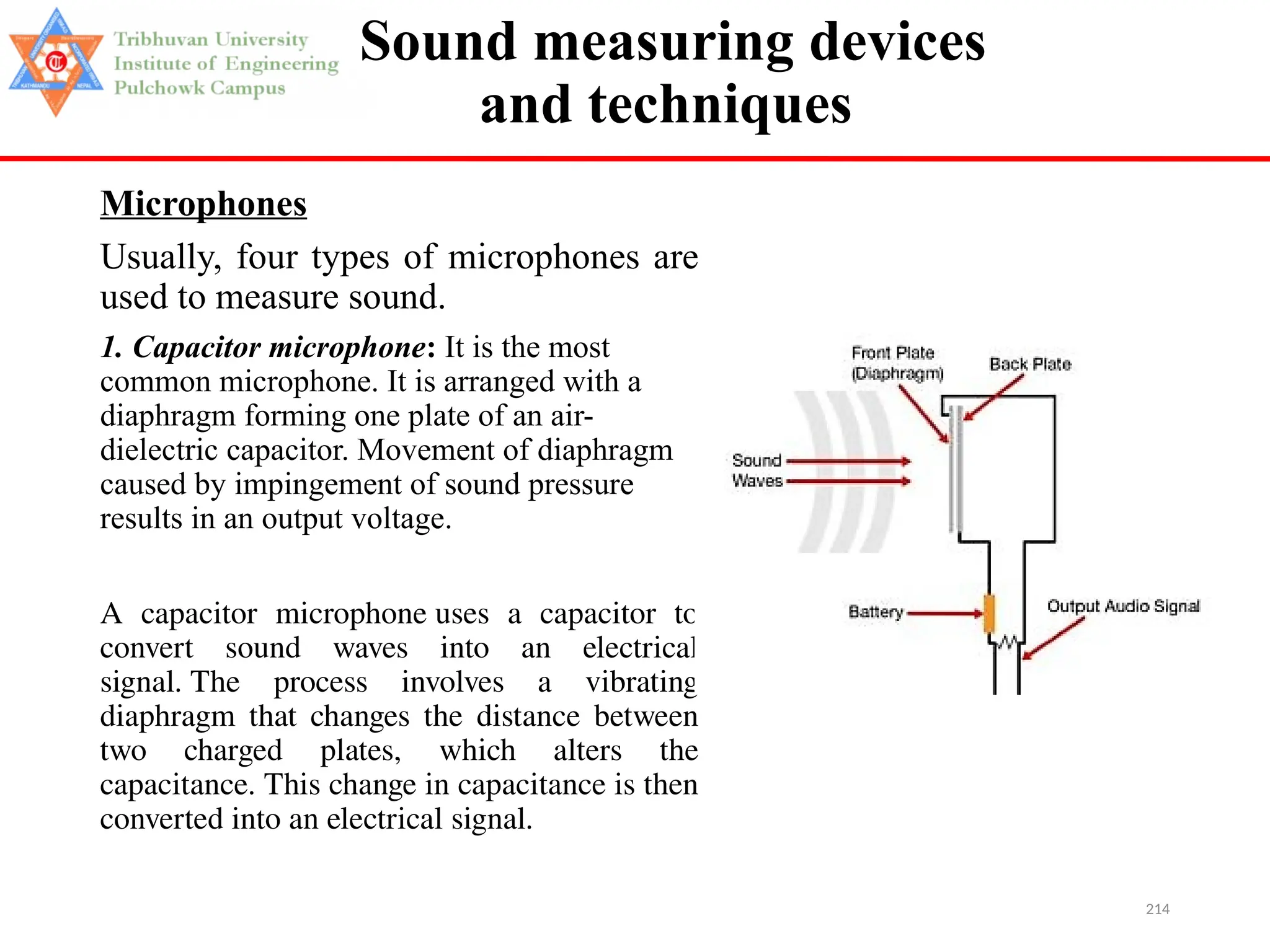 214
Sound measuring devices
and techniques
Microphones
Usually, four types of microphones are
used to measure sound.
1. Capacitor microphone: It is the most
common microphone. It is arranged with a
diaphragm forming one plate of an air-
dielectric capacitor. Movement of diaphragm
caused by impingement of sound pressure
results in an output voltage.
A capacitor microphone uses a capacitor to
convert sound waves into an electrical
signal. The process involves a vibrating
diaphragm that changes the distance between
two charged plates, which alters the
capacitance. This change in capacitance is then
converted into an electrical signal.
 