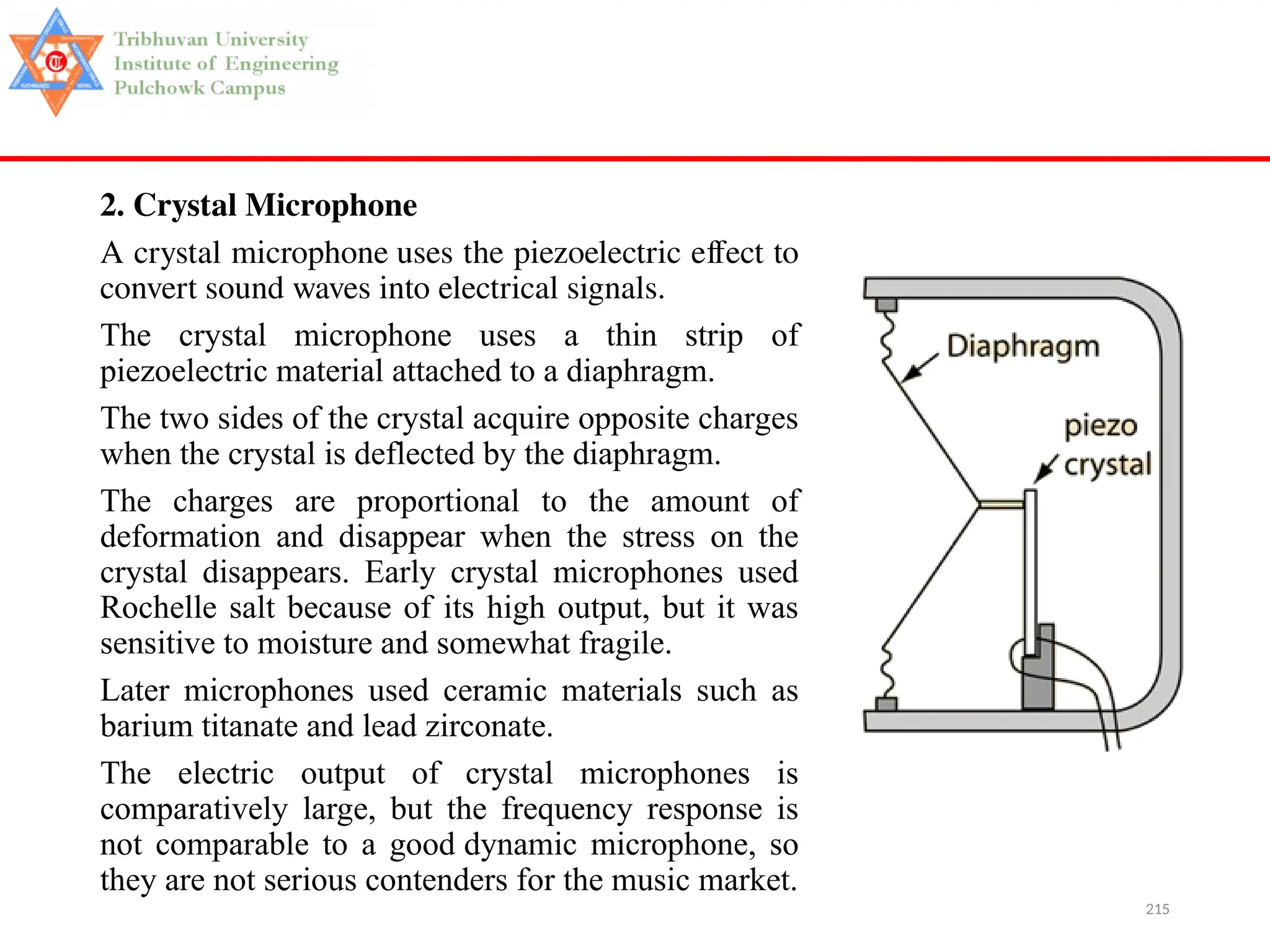 215
2. Crystal Microphone
A crystal microphone uses the piezoelectric effect to
convert sound waves into electrical signals.
The crystal microphone uses a thin strip of
piezoelectric material attached to a diaphragm.
The two sides of the crystal acquire opposite charges
when the crystal is deflected by the diaphragm.
The charges are proportional to the amount of
deformation and disappear when the stress on the
crystal disappears. Early crystal microphones used
Rochelle salt because of its high output, but it was
sensitive to moisture and somewhat fragile.
Later microphones used ceramic materials such as
barium titanate and lead zirconate.
The electric output of crystal microphones is
comparatively large, but the frequency response is
not comparable to a good dynamic microphone, so
they are not serious contenders for the music market.
 