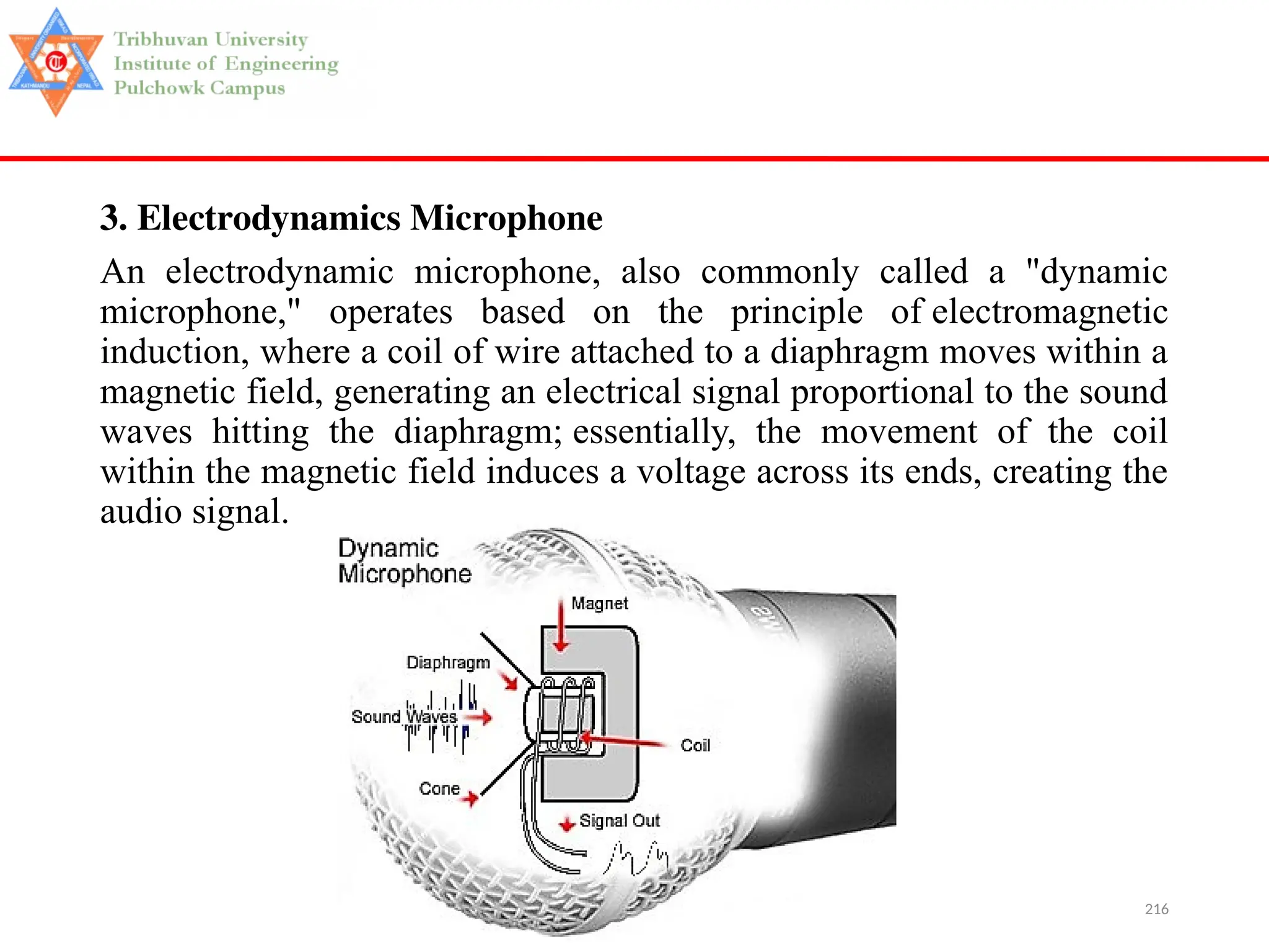 216
3. Electrodynamics Microphone
An electrodynamic microphone, also commonly called a "dynamic
microphone," operates based on the principle of electromagnetic
induction, where a coil of wire attached to a diaphragm moves within a
magnetic field, generating an electrical signal proportional to the sound
waves hitting the diaphragm; essentially, the movement of the coil
within the magnetic field induces a voltage across its ends, creating the
audio signal.
 