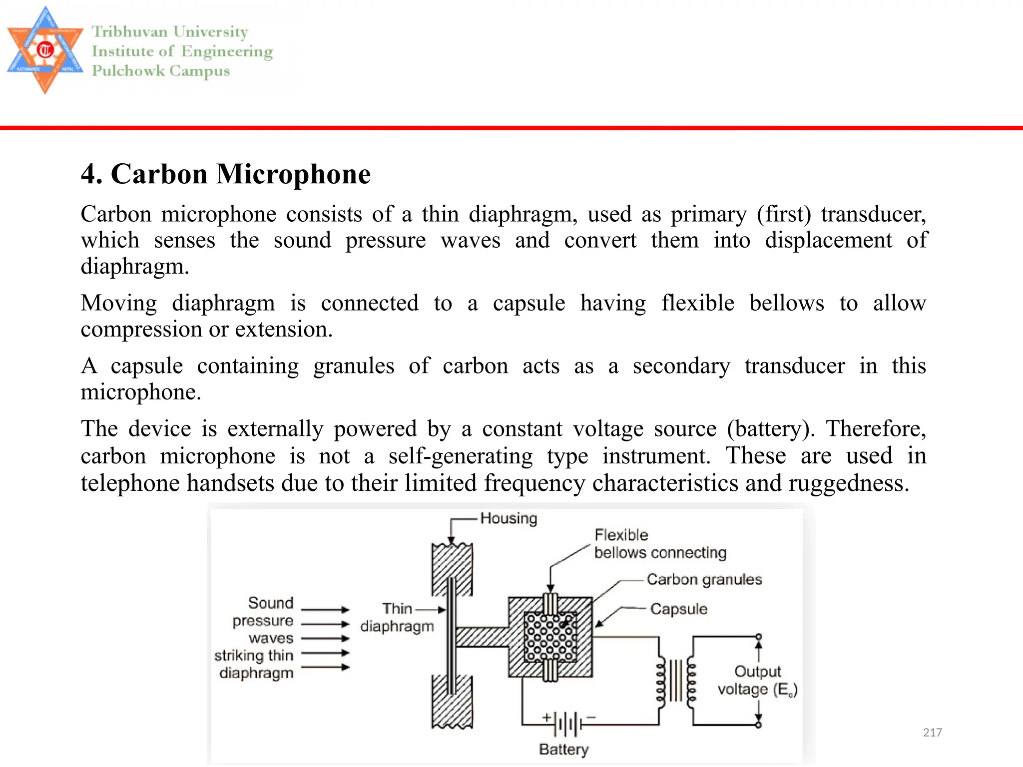 217
4. Carbon Microphone
Carbon microphone consists of a thin diaphragm, used as primary (first) transducer,
which senses the sound pressure waves and convert them into displacement of
diaphragm.
Moving diaphragm is connected to a capsule having flexible bellows to allow
compression or extension.
A capsule containing granules of carbon acts as a secondary transducer in this
microphone.
The device is externally powered by a constant voltage source (battery). Therefore,
carbon microphone is not a self-generating type instrument. These are used in
telephone handsets due to their limited frequency characteristics and ruggedness.
 