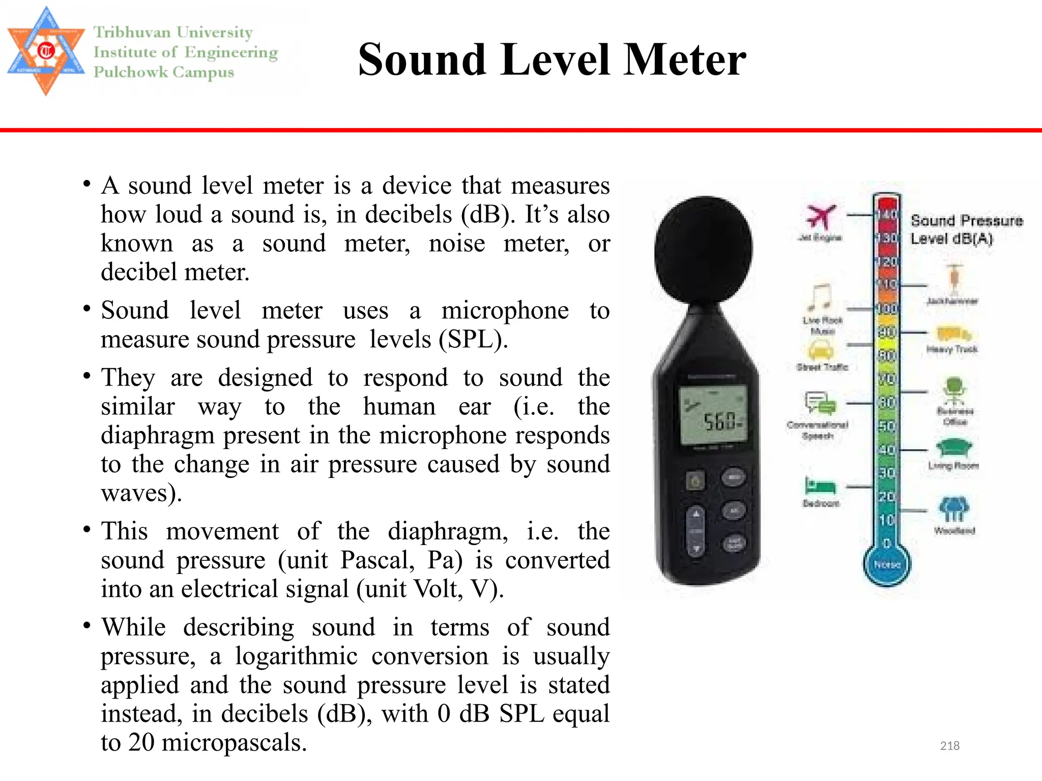 218
Sound Level Meter
• A sound level meter is a device that measures
how loud a sound is, in decibels (dB). It’s also
known as a sound meter, noise meter, or
decibel meter.
• Sound level meter uses a microphone to
measure sound pressure levels (SPL).
• They are designed to respond to sound the
similar way to the human ear (i.e. the
diaphragm present in the microphone responds
to the change in air pressure caused by sound
waves).
• This movement of the diaphragm, i.e. the
sound pressure (unit Pascal, Pa) is converted
into an electrical signal (unit Volt, V).
• While describing sound in terms of sound
pressure, a logarithmic conversion is usually
applied and the sound pressure level is stated
instead, in decibels (dB), with 0 dB SPL equal
to 20 micropascals.
 