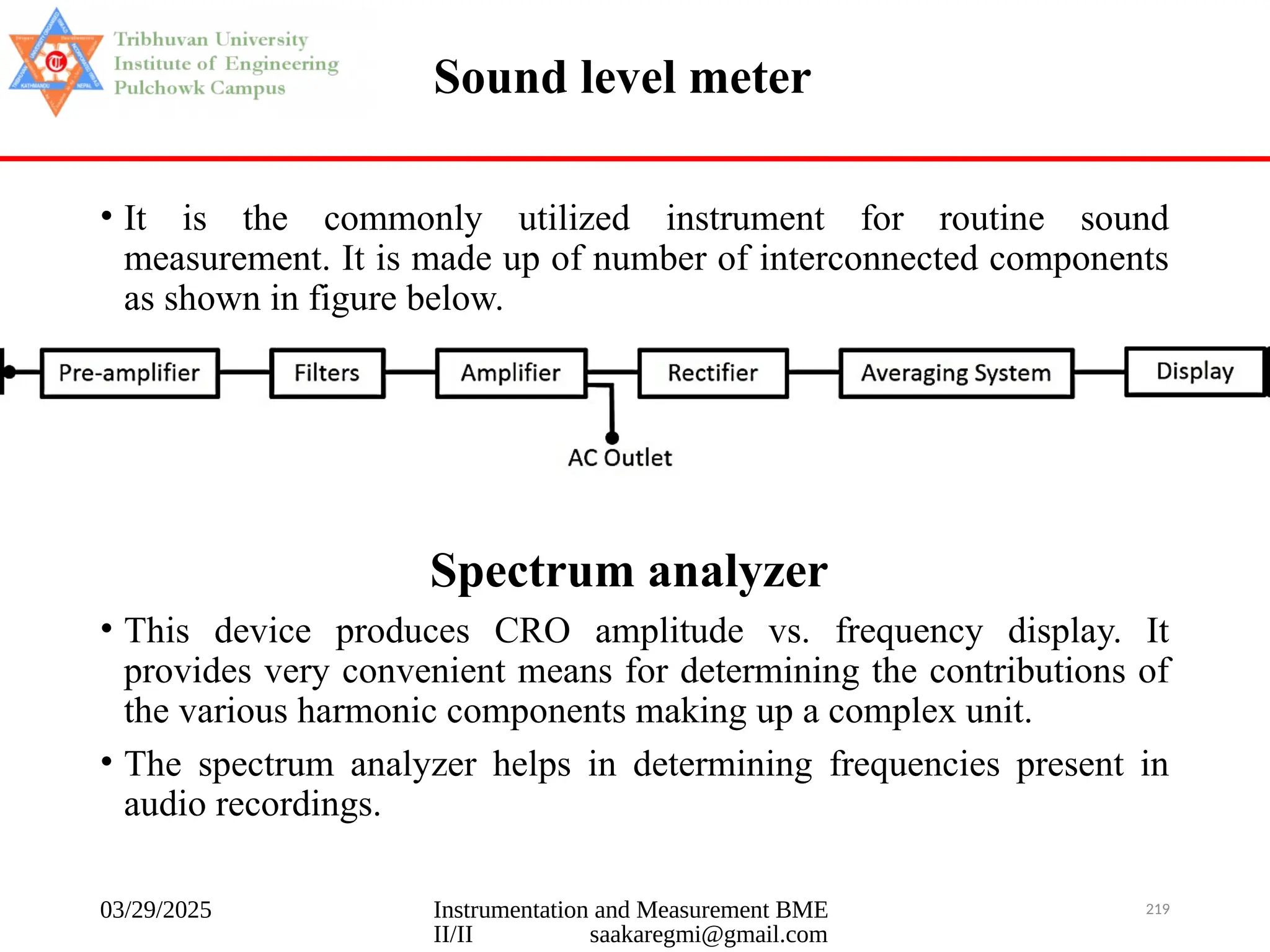 03/29/2025 Instrumentation and Measurement BME
II/II saakaregmi@gmail.com
219
Sound level meter
• It is the commonly utilized instrument for routine sound
measurement. It is made up of number of interconnected components
as shown in figure below.
Spectrum analyzer
• This device produces CRO amplitude vs. frequency display. It
provides very convenient means for determining the contributions of
the various harmonic components making up a complex unit.
• The spectrum analyzer helps in determining frequencies present in
audio recordings.
 