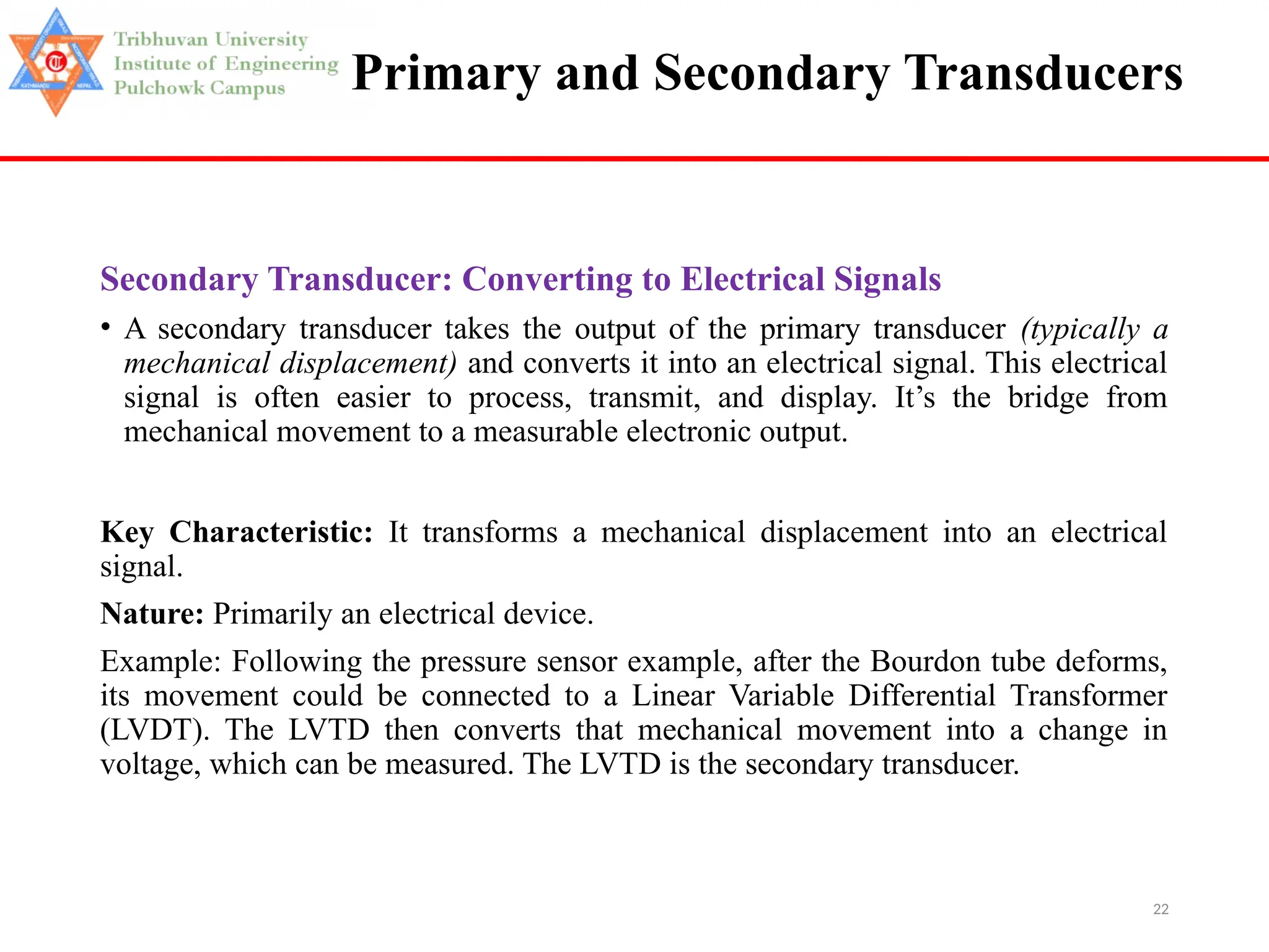 22
Primary and Secondary Transducers
Secondary Transducer: Converting to Electrical Signals
• A secondary transducer takes the output of the primary transducer (typically a
mechanical displacement) and converts it into an electrical signal. This electrical
signal is often easier to process, transmit, and display. It’s the bridge from
mechanical movement to a measurable electronic output.
Key Characteristic: It transforms a mechanical displacement into an electrical
signal.
Nature: Primarily an electrical device.
Example: Following the pressure sensor example, after the Bourdon tube deforms,
its movement could be connected to a Linear Variable Differential Transformer
(LVDT). The LVTD then converts that mechanical movement into a change in
voltage, which can be measured. The LVTD is the secondary transducer.
 