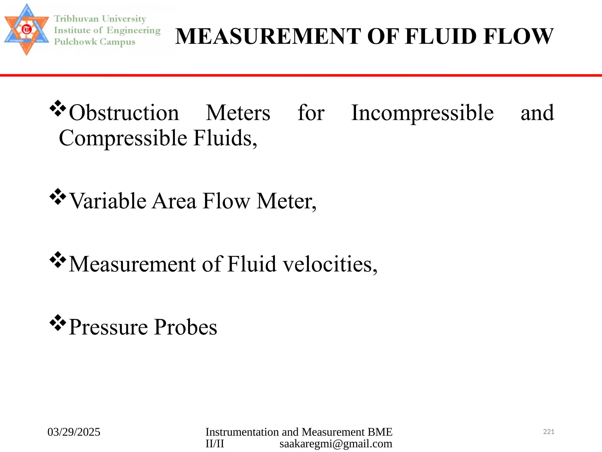 03/29/2025 Instrumentation and Measurement BME
II/II saakaregmi@gmail.com
221
MEASUREMENT OF FLUID FLOW
Obstruction Meters for Incompressible and
Compressible Fluids,
Variable Area Flow Meter,
Measurement of Fluid velocities,
Pressure Probes
 