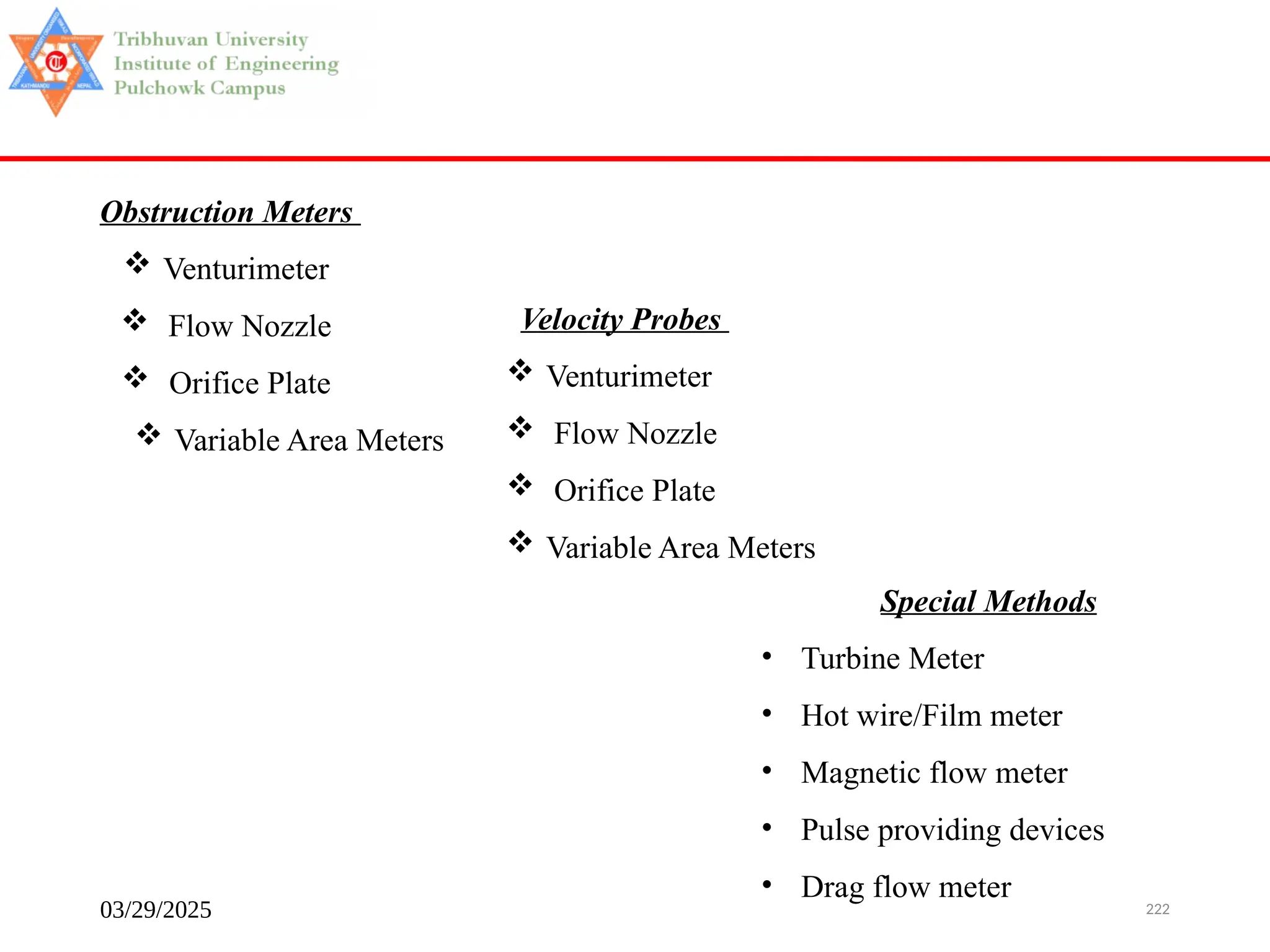 03/29/2025 222
Obstruction Meters
 Venturimeter
 Flow Nozzle
 Orifice Plate
 Variable Area Meters
Velocity Probes
 Venturimeter
 Flow Nozzle
 Orifice Plate
 Variable Area Meters
Special Methods
• Turbine Meter
• Hot wire/Film meter
• Magnetic flow meter
• Pulse providing devices
• Drag flow meter
 