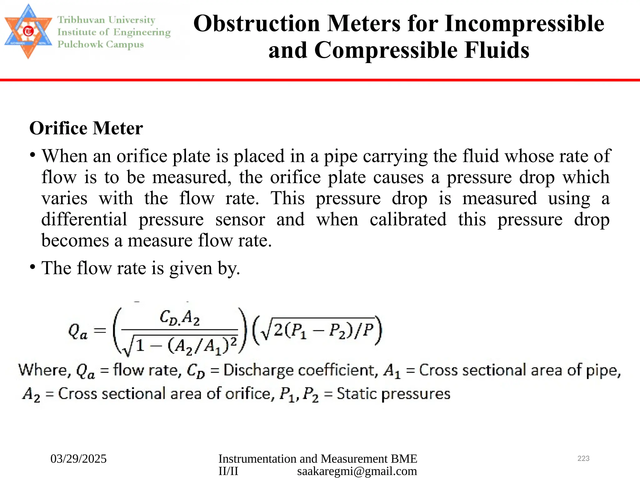 03/29/2025 Instrumentation and Measurement BME
II/II saakaregmi@gmail.com
223
Obstruction Meters for Incompressible
and Compressible Fluids
Orifice Meter
• When an orifice plate is placed in a pipe carrying the fluid whose rate of
flow is to be measured, the orifice plate causes a pressure drop which
varies with the flow rate. This pressure drop is measured using a
differential pressure sensor and when calibrated this pressure drop
becomes a measure flow rate.
• The flow rate is given by.
 