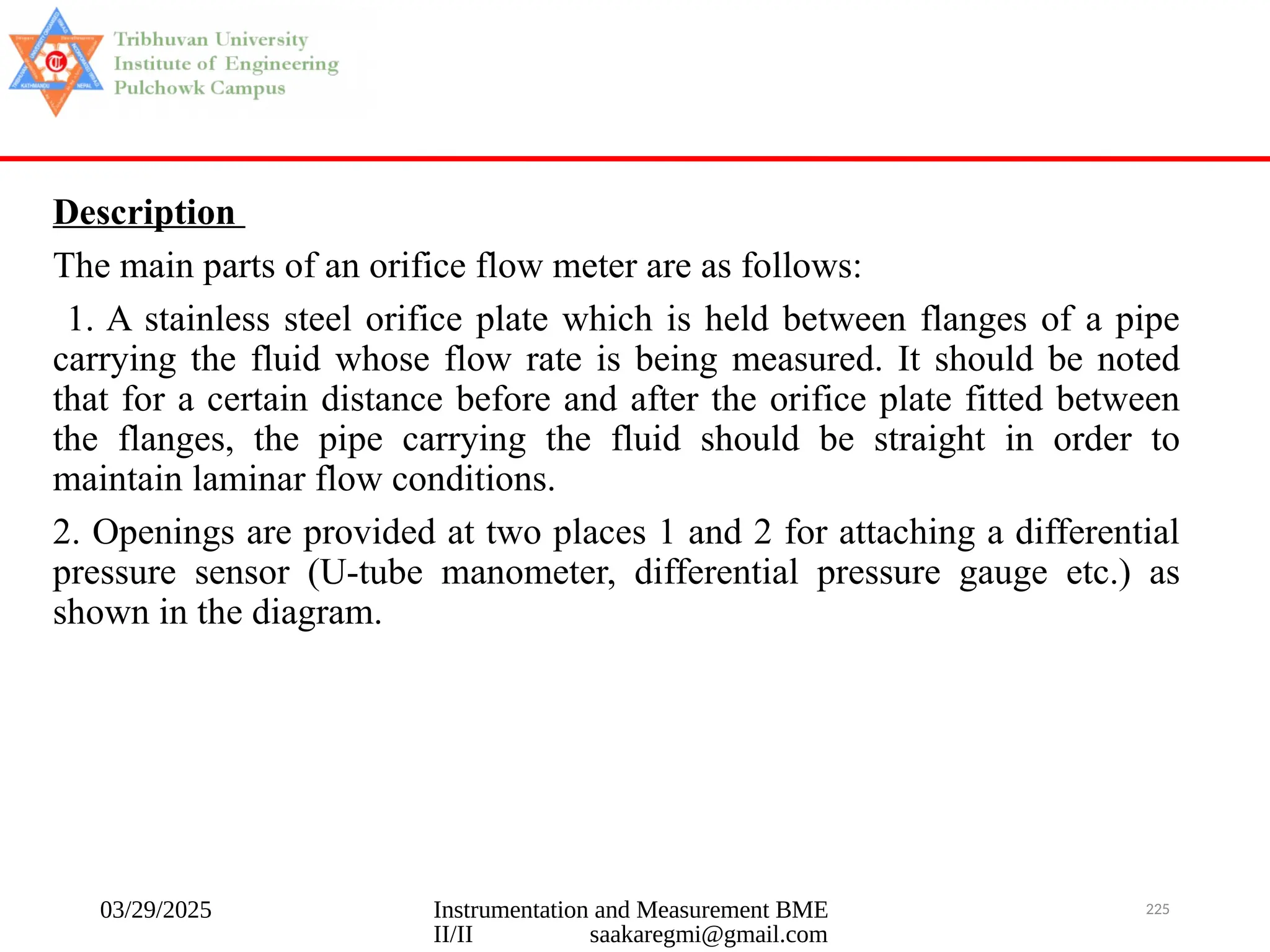 03/29/2025 Instrumentation and Measurement BME
II/II saakaregmi@gmail.com
225
Description
The main parts of an orifice flow meter are as follows:
1. A stainless steel orifice plate which is held between flanges of a pipe
carrying the fluid whose flow rate is being measured. It should be noted
that for a certain distance before and after the orifice plate fitted between
the flanges, the pipe carrying the fluid should be straight in order to
maintain laminar flow conditions.
2. Openings are provided at two places 1 and 2 for attaching a differential
pressure sensor (U-tube manometer, differential pressure gauge etc.) as
shown in the diagram.
 