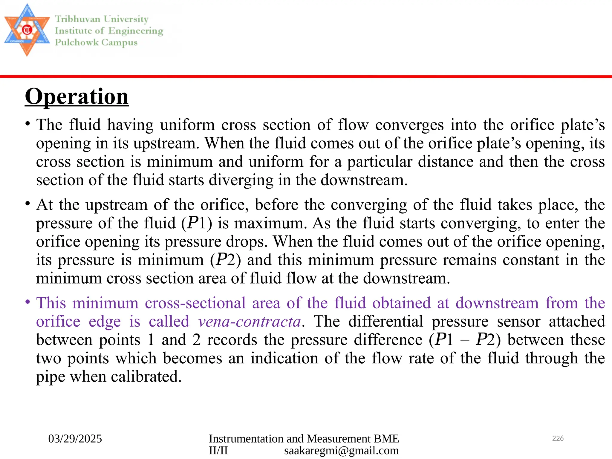 03/29/2025 Instrumentation and Measurement BME
II/II saakaregmi@gmail.com
226
Operation
• The fluid having uniform cross section of flow converges into the orifice plate’s
opening in its upstream. When the fluid comes out of the orifice plate’s opening, its
cross section is minimum and uniform for a particular distance and then the cross
section of the fluid starts diverging in the downstream.
• At the upstream of the orifice, before the converging of the fluid takes place, the
pressure of the fluid ( 1) is maximum. As the fluid starts converging, to enter the
𝑃
orifice opening its pressure drops. When the fluid comes out of the orifice opening,
its pressure is minimum ( 2) and this minimum pressure remains constant in the
𝑃
minimum cross section area of fluid flow at the downstream.
• This minimum cross-sectional area of the fluid obtained at downstream from the
orifice edge is called vena-contracta. The differential pressure sensor attached
between points 1 and 2 records the pressure difference ( 1 – 2) between these
𝑃 𝑃
two points which becomes an indication of the flow rate of the fluid through the
pipe when calibrated.
 
