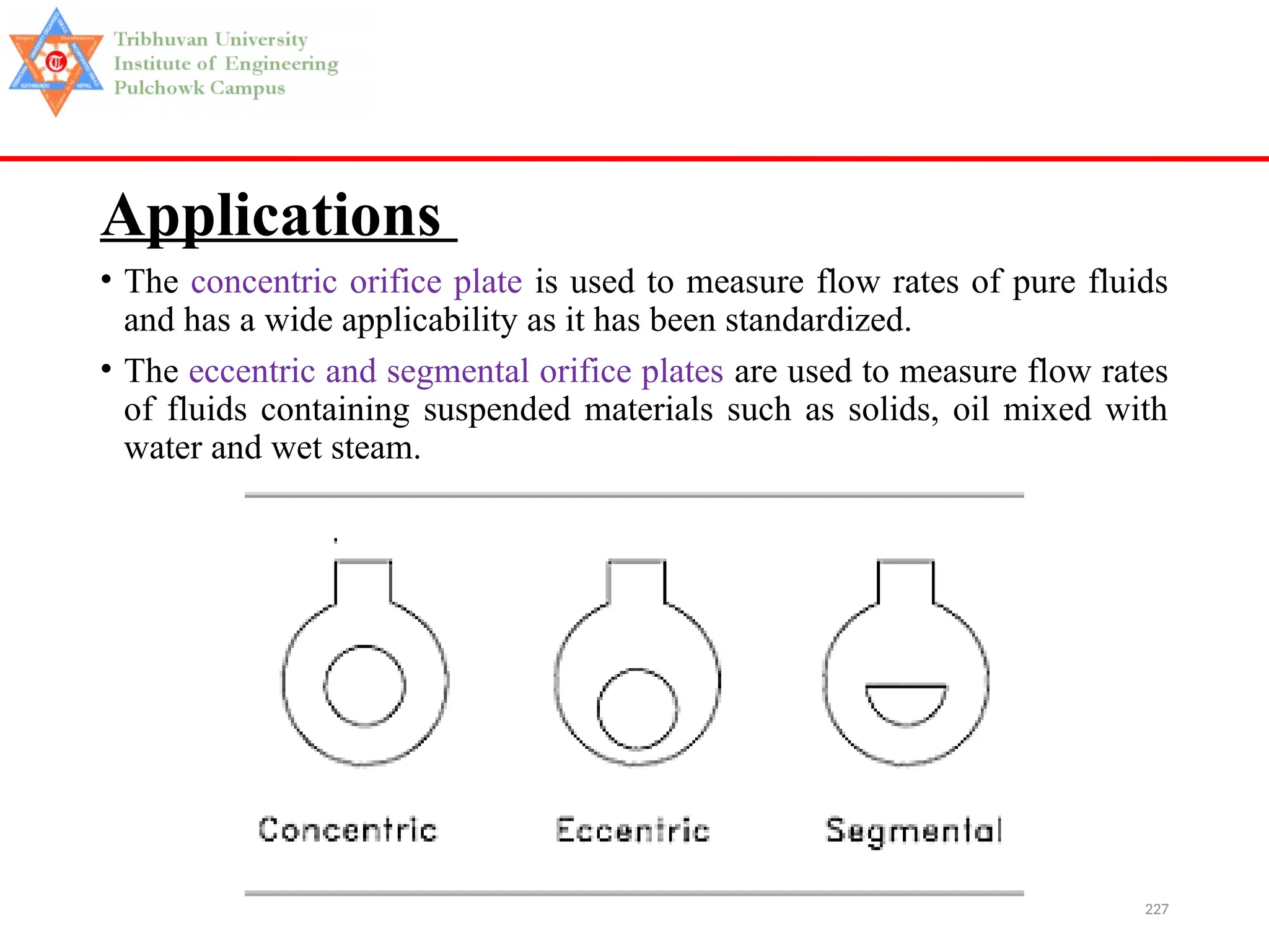 227
Applications
• The concentric orifice plate is used to measure flow rates of pure fluids
and has a wide applicability as it has been standardized.
• The eccentric and segmental orifice plates are used to measure flow rates
of fluids containing suspended materials such as solids, oil mixed with
water and wet steam.
 