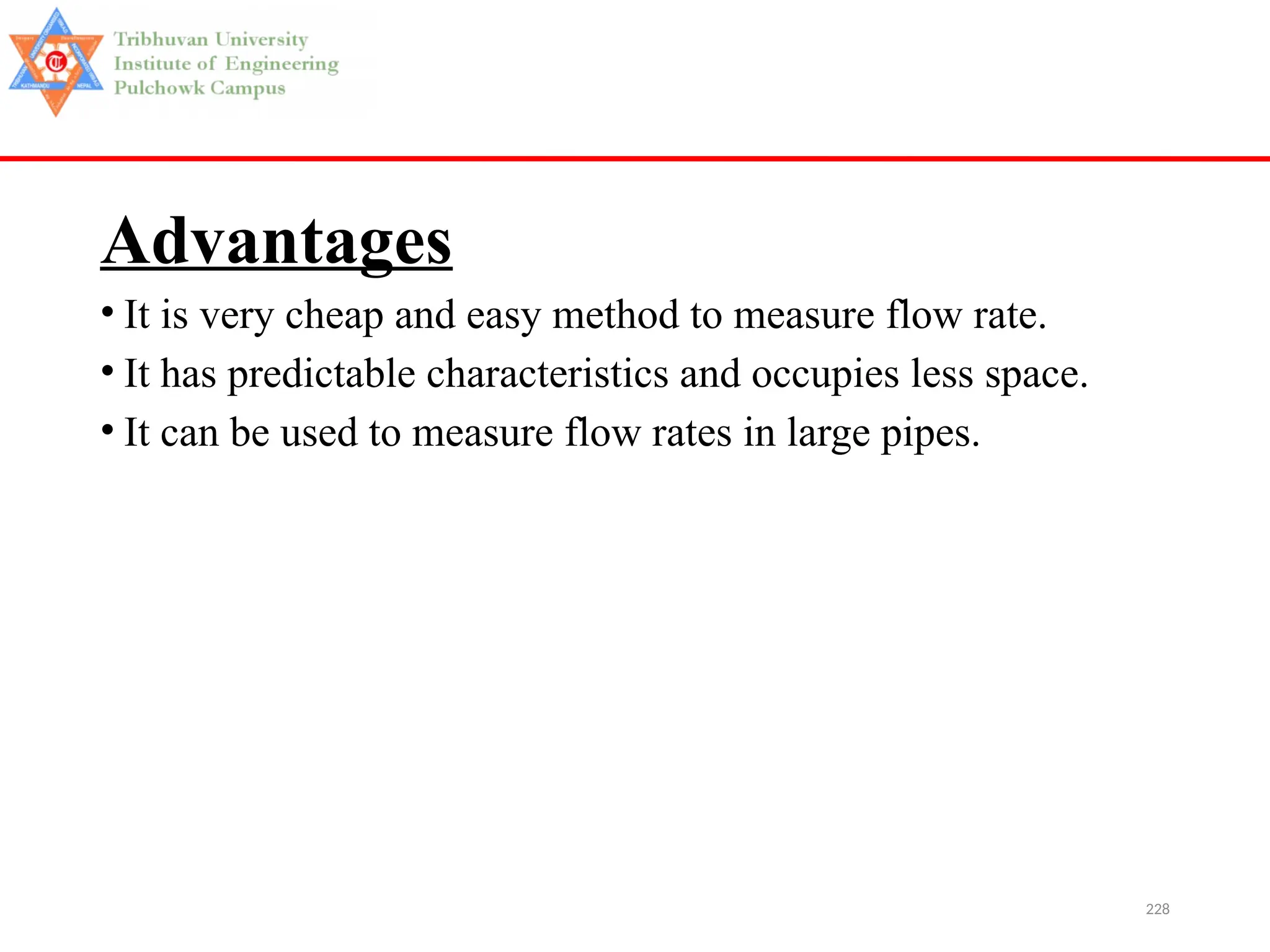 228
Advantages
• It is very cheap and easy method to measure flow rate.
• It has predictable characteristics and occupies less space.
• It can be used to measure flow rates in large pipes.
 