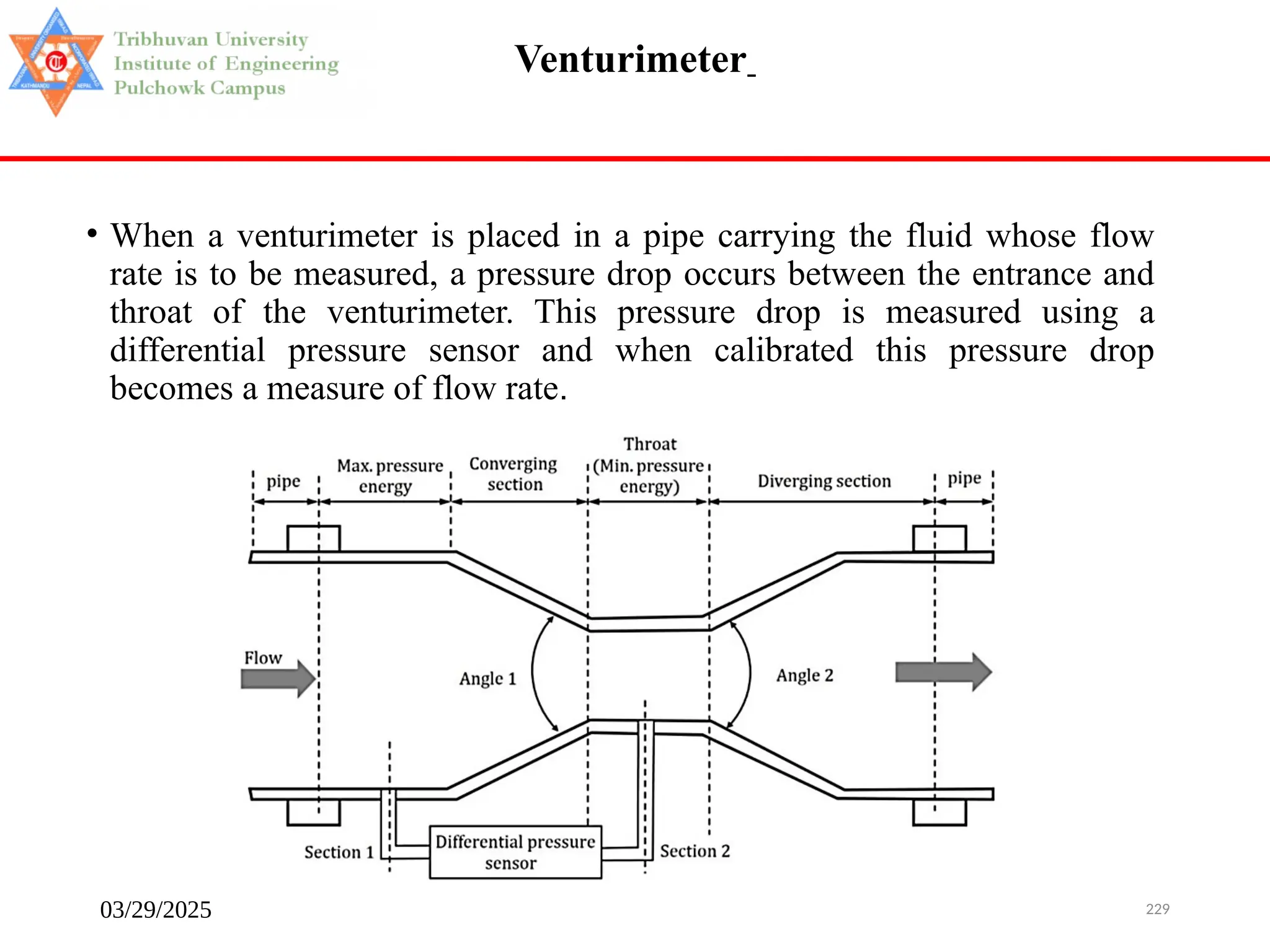 03/29/2025 229
Venturimeter
• When a venturimeter is placed in a pipe carrying the fluid whose flow
rate is to be measured, a pressure drop occurs between the entrance and
throat of the venturimeter. This pressure drop is measured using a
differential pressure sensor and when calibrated this pressure drop
becomes a measure of flow rate.
 