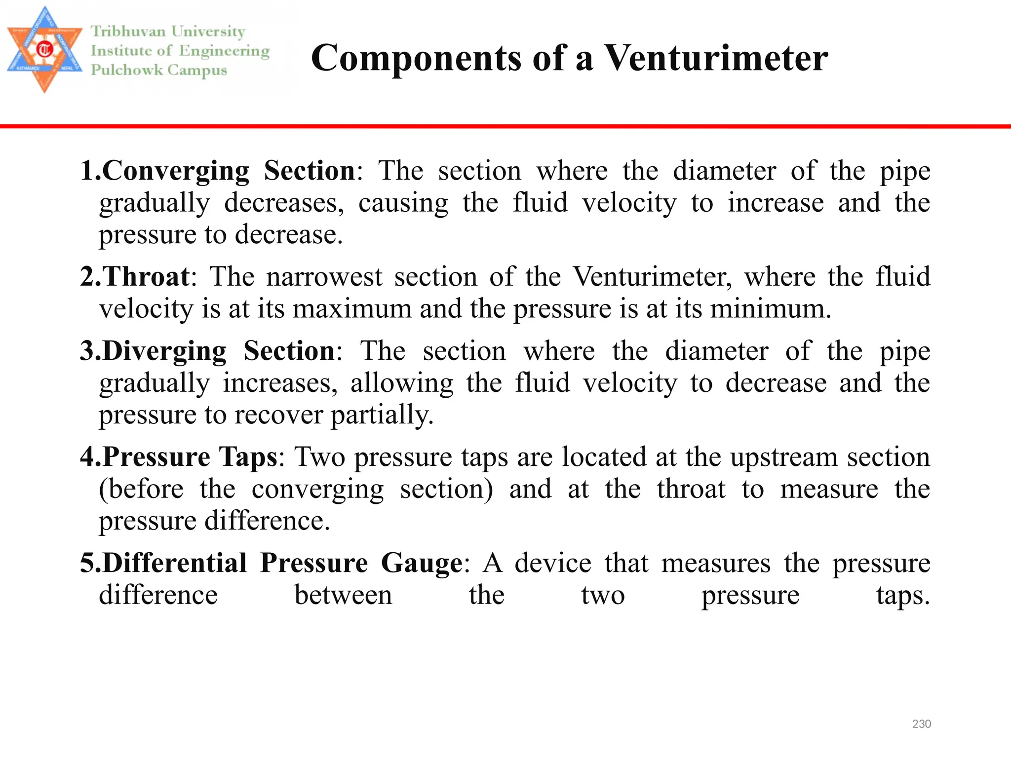 230
Components of a Venturimeter
1.Converging Section: The section where the diameter of the pipe
gradually decreases, causing the fluid velocity to increase and the
pressure to decrease.
2.Throat: The narrowest section of the Venturimeter, where the fluid
velocity is at its maximum and the pressure is at its minimum.
3.Diverging Section: The section where the diameter of the pipe
gradually increases, allowing the fluid velocity to decrease and the
pressure to recover partially.
4.Pressure Taps: Two pressure taps are located at the upstream section
(before the converging section) and at the throat to measure the
pressure difference.
5.Differential Pressure Gauge: A device that measures the pressure
difference between the two pressure taps.
 