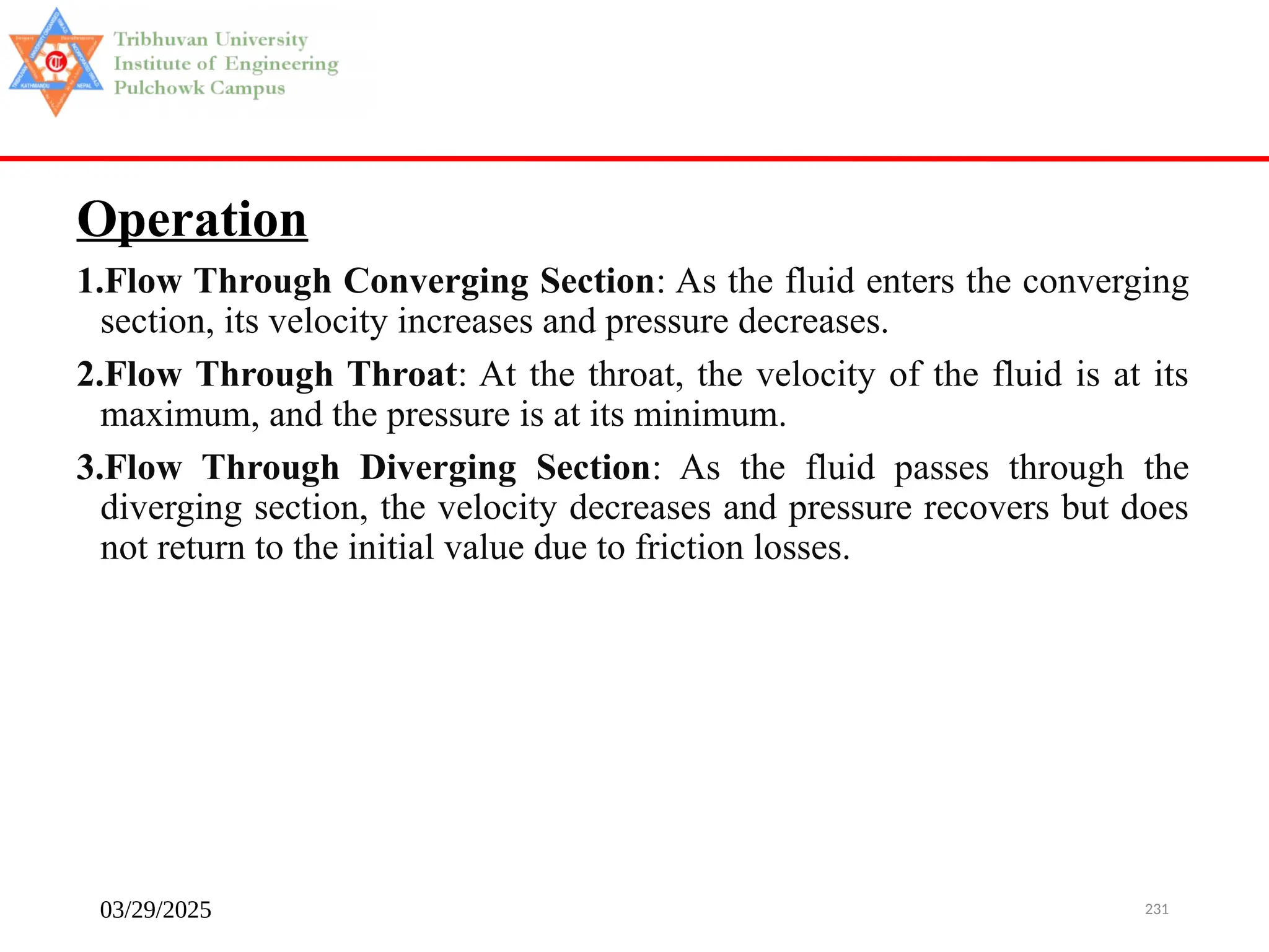 03/29/2025 231
Operation
1.Flow Through Converging Section: As the fluid enters the converging
section, its velocity increases and pressure decreases.
2.Flow Through Throat: At the throat, the velocity of the fluid is at its
maximum, and the pressure is at its minimum.
3.Flow Through Diverging Section: As the fluid passes through the
diverging section, the velocity decreases and pressure recovers but does
not return to the initial value due to friction losses.
 