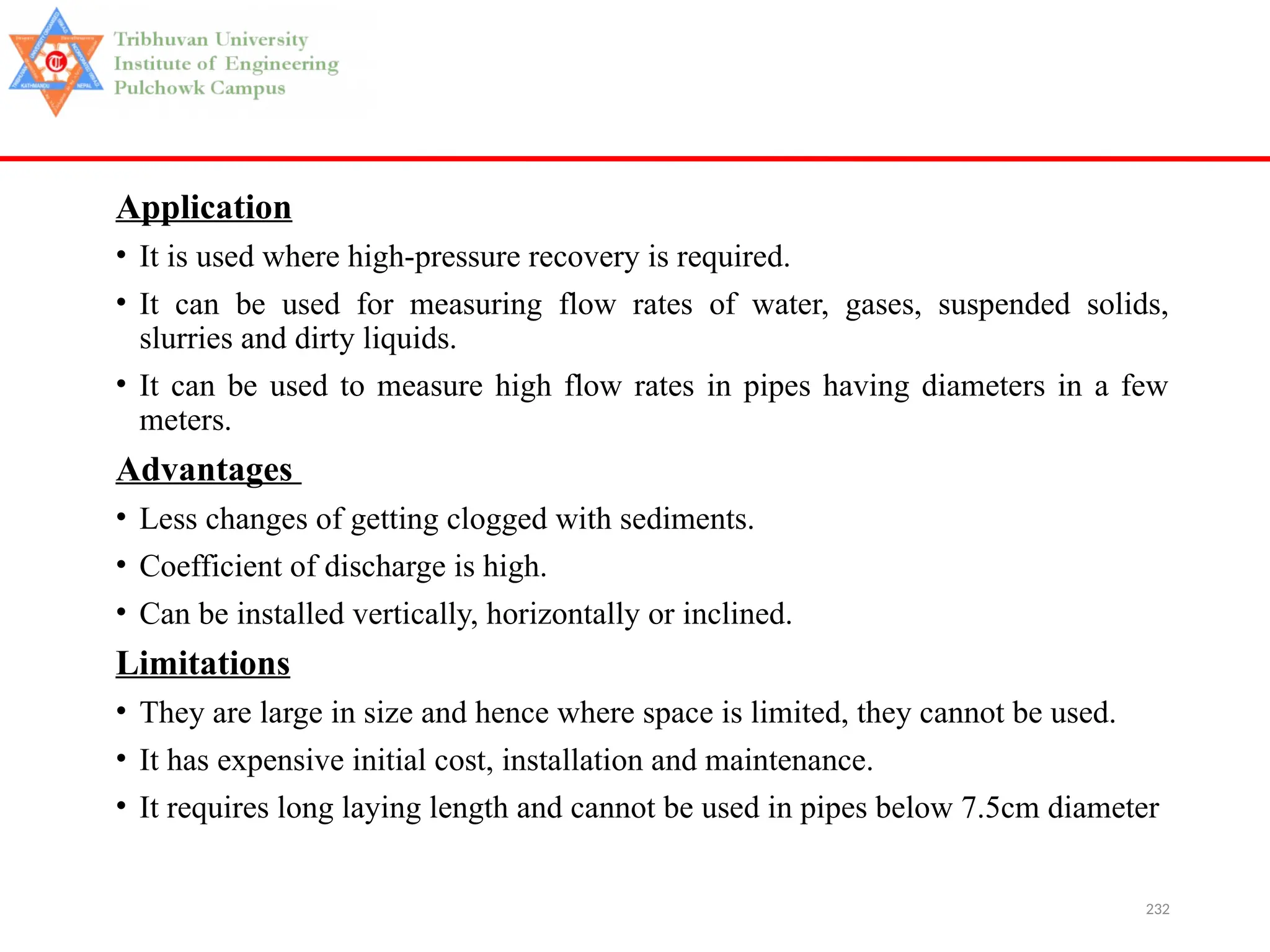 232
Application
• It is used where high-pressure recovery is required.
• It can be used for measuring flow rates of water, gases, suspended solids,
slurries and dirty liquids.
• It can be used to measure high flow rates in pipes having diameters in a few
meters.
Advantages
• Less changes of getting clogged with sediments.
• Coefficient of discharge is high.
• Can be installed vertically, horizontally or inclined.
Limitations
• They are large in size and hence where space is limited, they cannot be used.
• It has expensive initial cost, installation and maintenance.
• It requires long laying length and cannot be used in pipes below 7.5cm diameter
 