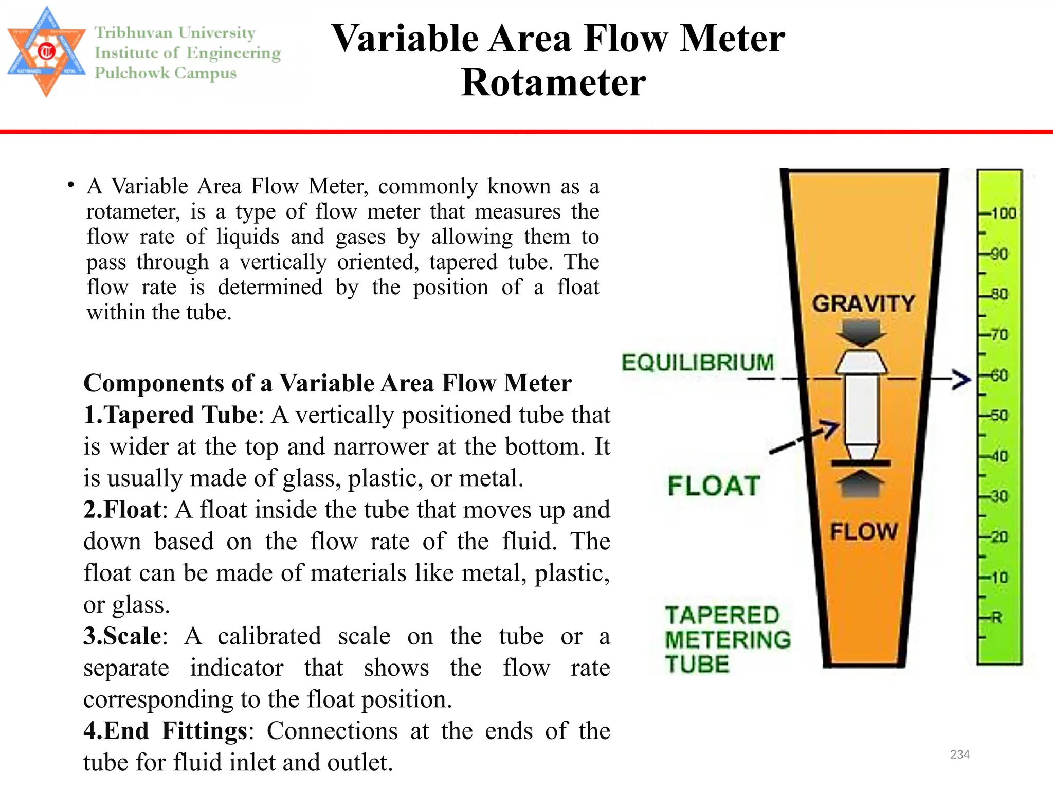 234
Variable Area Flow Meter
Rotameter
• A Variable Area Flow Meter, commonly known as a
rotameter, is a type of flow meter that measures the
flow rate of liquids and gases by allowing them to
pass through a vertically oriented, tapered tube. The
flow rate is determined by the position of a float
within the tube.
Components of a Variable Area Flow Meter
1.Tapered Tube: A vertically positioned tube that
is wider at the top and narrower at the bottom. It
is usually made of glass, plastic, or metal.
2.Float: A float inside the tube that moves up and
down based on the flow rate of the fluid. The
float can be made of materials like metal, plastic,
or glass.
3.Scale: A calibrated scale on the tube or a
separate indicator that shows the flow rate
corresponding to the float position.
4.End Fittings: Connections at the ends of the
tube for fluid inlet and outlet.
 