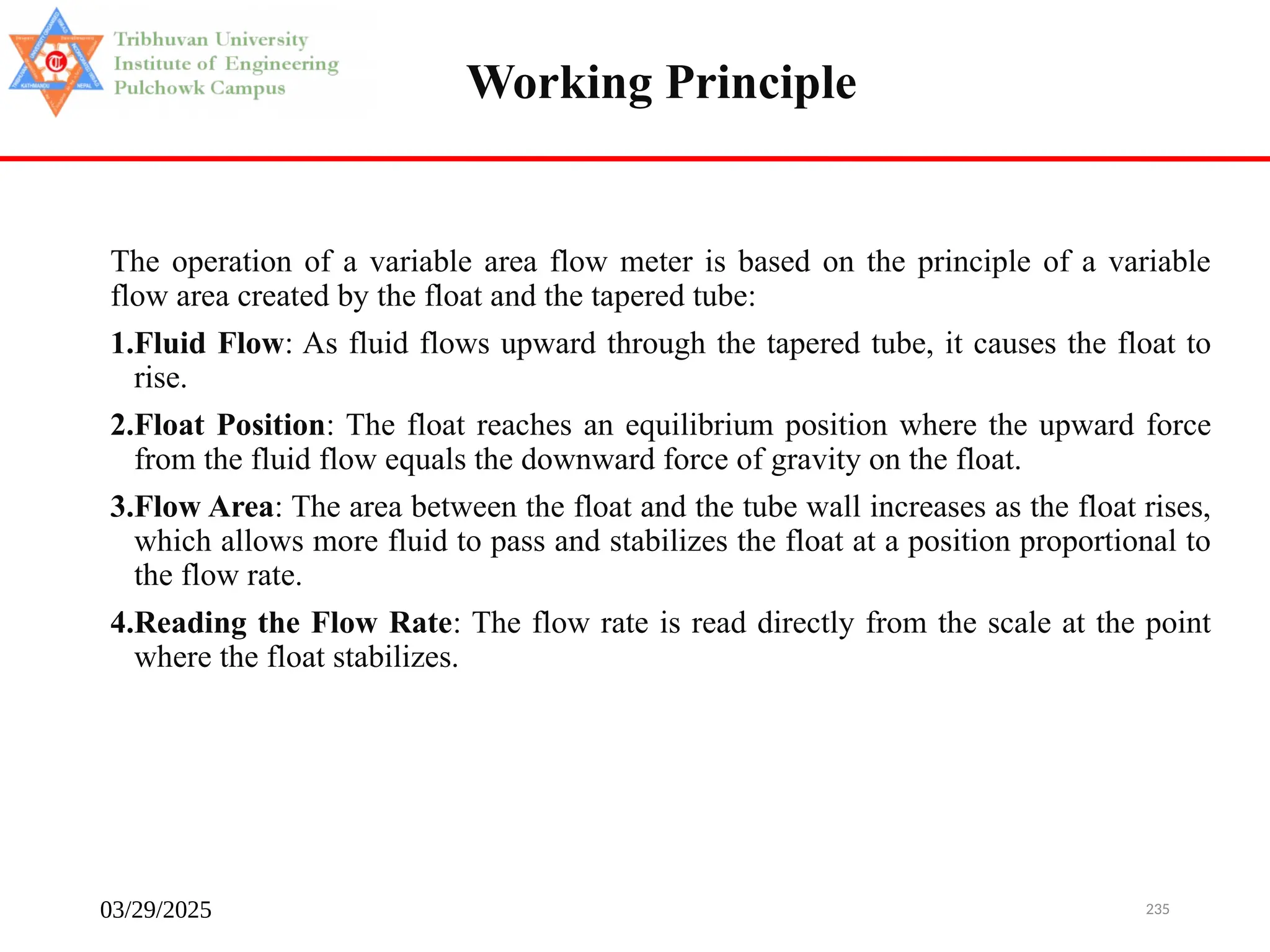 03/29/2025 235
The operation of a variable area flow meter is based on the principle of a variable
flow area created by the float and the tapered tube:
1.Fluid Flow: As fluid flows upward through the tapered tube, it causes the float to
rise.
2.Float Position: The float reaches an equilibrium position where the upward force
from the fluid flow equals the downward force of gravity on the float.
3.Flow Area: The area between the float and the tube wall increases as the float rises,
which allows more fluid to pass and stabilizes the float at a position proportional to
the flow rate.
4.Reading the Flow Rate: The flow rate is read directly from the scale at the point
where the float stabilizes.
Working Principle
 
