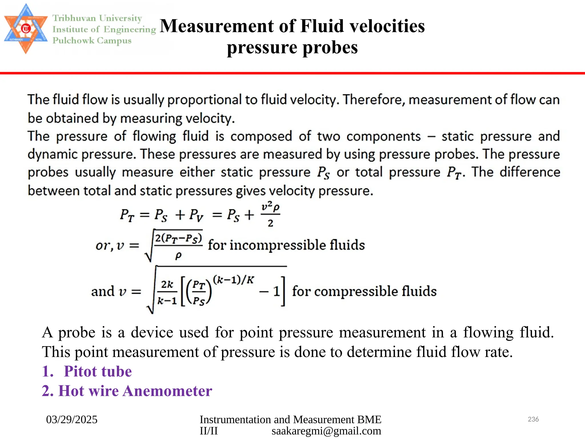 03/29/2025 Instrumentation and Measurement BME
II/II saakaregmi@gmail.com
236
Measurement of Fluid velocities
pressure probes
A probe is a device used for point pressure measurement in a flowing fluid.
This point measurement of pressure is done to determine fluid flow rate.
1. Pitot tube
2. Hot wire Anemometer
 
