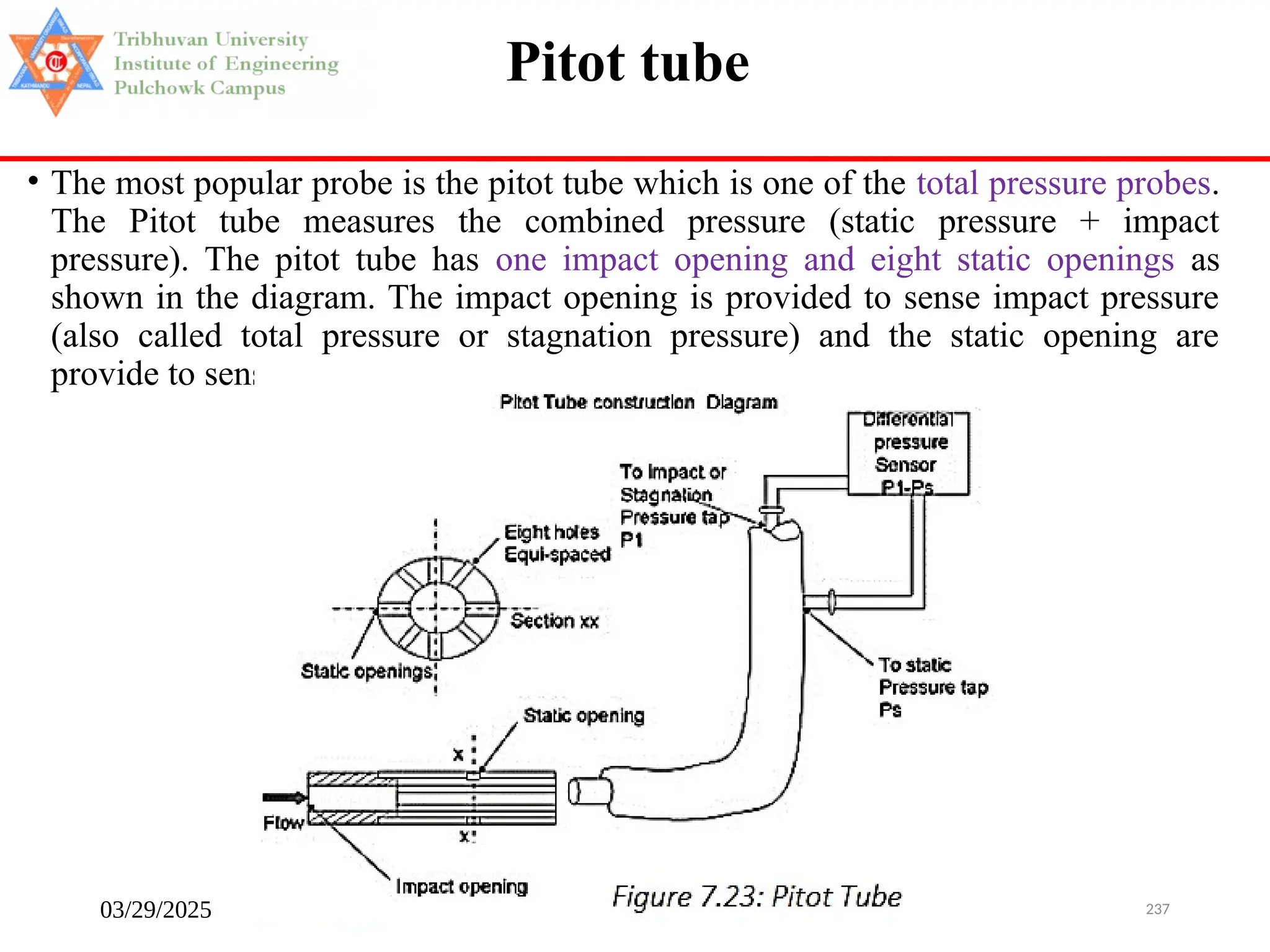03/29/2025 237
Pitot tube
• The most popular probe is the pitot tube which is one of the total pressure probes.
The Pitot tube measures the combined pressure (static pressure + impact
pressure). The pitot tube has one impact opening and eight static openings as
shown in the diagram. The impact opening is provided to sense impact pressure
(also called total pressure or stagnation pressure) and the static opening are
provide to sense static pressure.
 