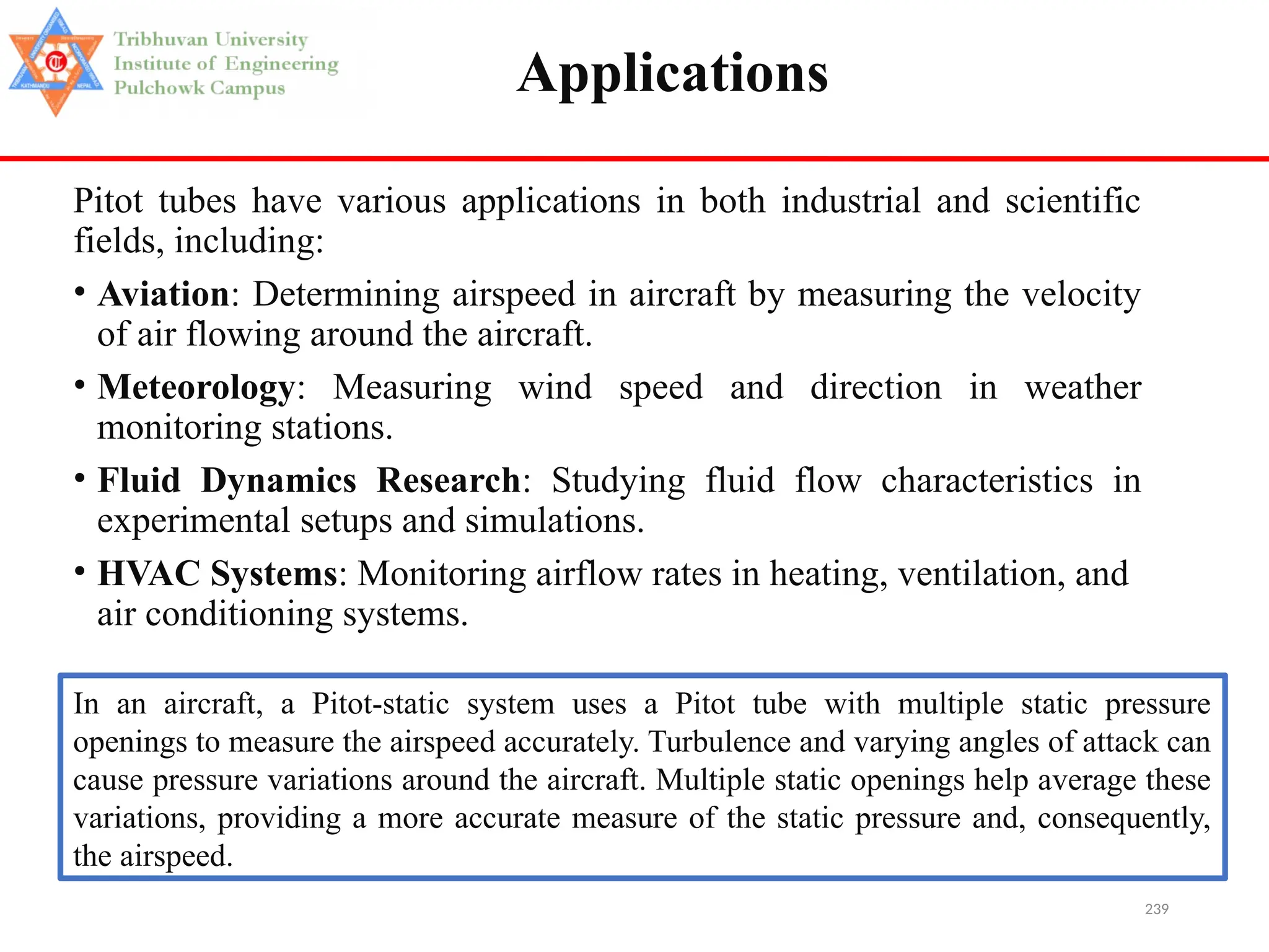 239
Applications
Pitot tubes have various applications in both industrial and scientific
fields, including:
• Aviation: Determining airspeed in aircraft by measuring the velocity
of air flowing around the aircraft.
• Meteorology: Measuring wind speed and direction in weather
monitoring stations.
• Fluid Dynamics Research: Studying fluid flow characteristics in
experimental setups and simulations.
• HVAC Systems: Monitoring airflow rates in heating, ventilation, and
air conditioning systems.
In an aircraft, a Pitot-static system uses a Pitot tube with multiple static pressure
openings to measure the airspeed accurately. Turbulence and varying angles of attack can
cause pressure variations around the aircraft. Multiple static openings help average these
variations, providing a more accurate measure of the static pressure and, consequently,
the airspeed.
 