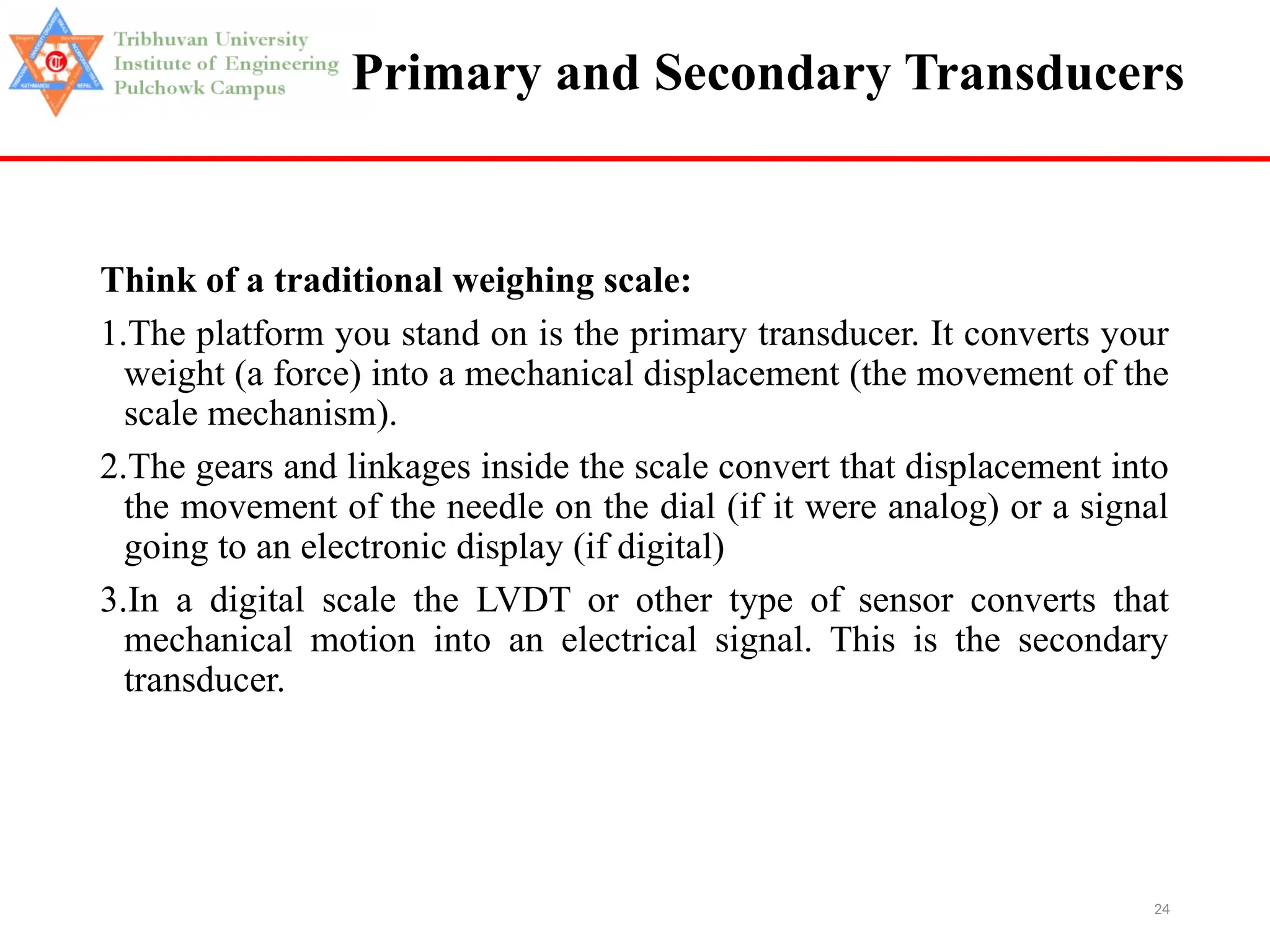 24
Primary and Secondary Transducers
Think of a traditional weighing scale:
1.The platform you stand on is the primary transducer. It converts your
weight (a force) into a mechanical displacement (the movement of the
scale mechanism).
2.The gears and linkages inside the scale convert that displacement into
the movement of the needle on the dial (if it were analog) or a signal
going to an electronic display (if digital)
3.In a digital scale the LVDT or other type of sensor converts that
mechanical motion into an electrical signal. This is the secondary
transducer.
 