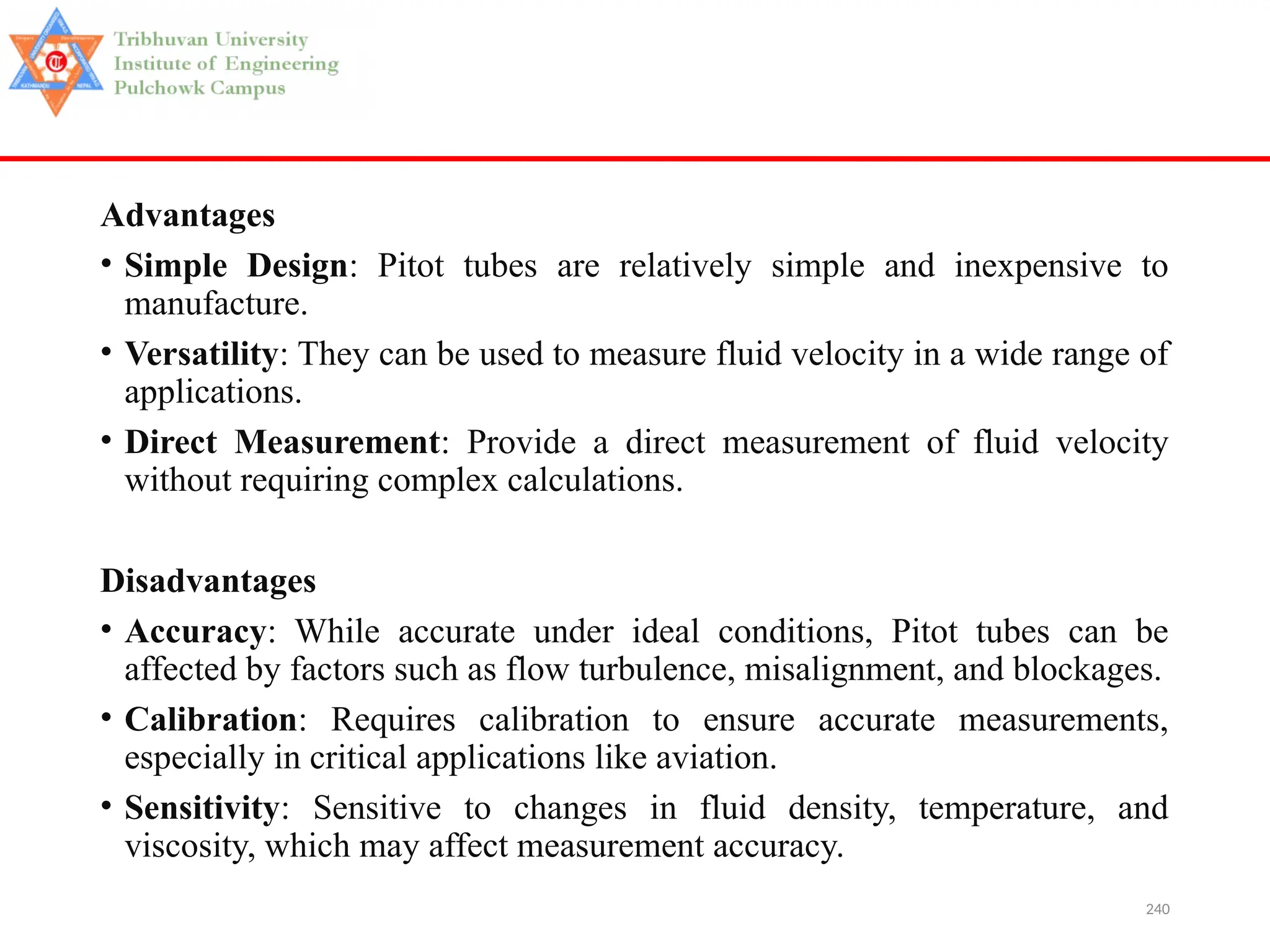 240
Advantages
• Simple Design: Pitot tubes are relatively simple and inexpensive to
manufacture.
• Versatility: They can be used to measure fluid velocity in a wide range of
applications.
• Direct Measurement: Provide a direct measurement of fluid velocity
without requiring complex calculations.
Disadvantages
• Accuracy: While accurate under ideal conditions, Pitot tubes can be
affected by factors such as flow turbulence, misalignment, and blockages.
• Calibration: Requires calibration to ensure accurate measurements,
especially in critical applications like aviation.
• Sensitivity: Sensitive to changes in fluid density, temperature, and
viscosity, which may affect measurement accuracy.
 