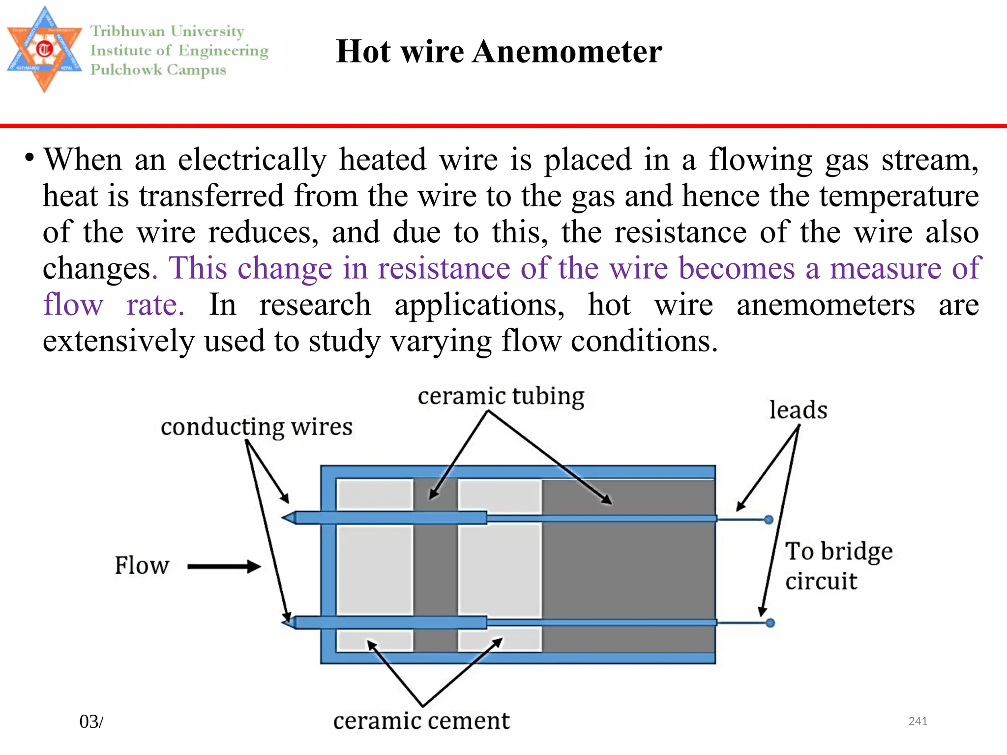 03/29/2025 241
Hot wire Anemometer
• When an electrically heated wire is placed in a flowing gas stream,
heat is transferred from the wire to the gas and hence the temperature
of the wire reduces, and due to this, the resistance of the wire also
changes. This change in resistance of the wire becomes a measure of
flow rate. In research applications, hot wire anemometers are
extensively used to study varying flow conditions.
 