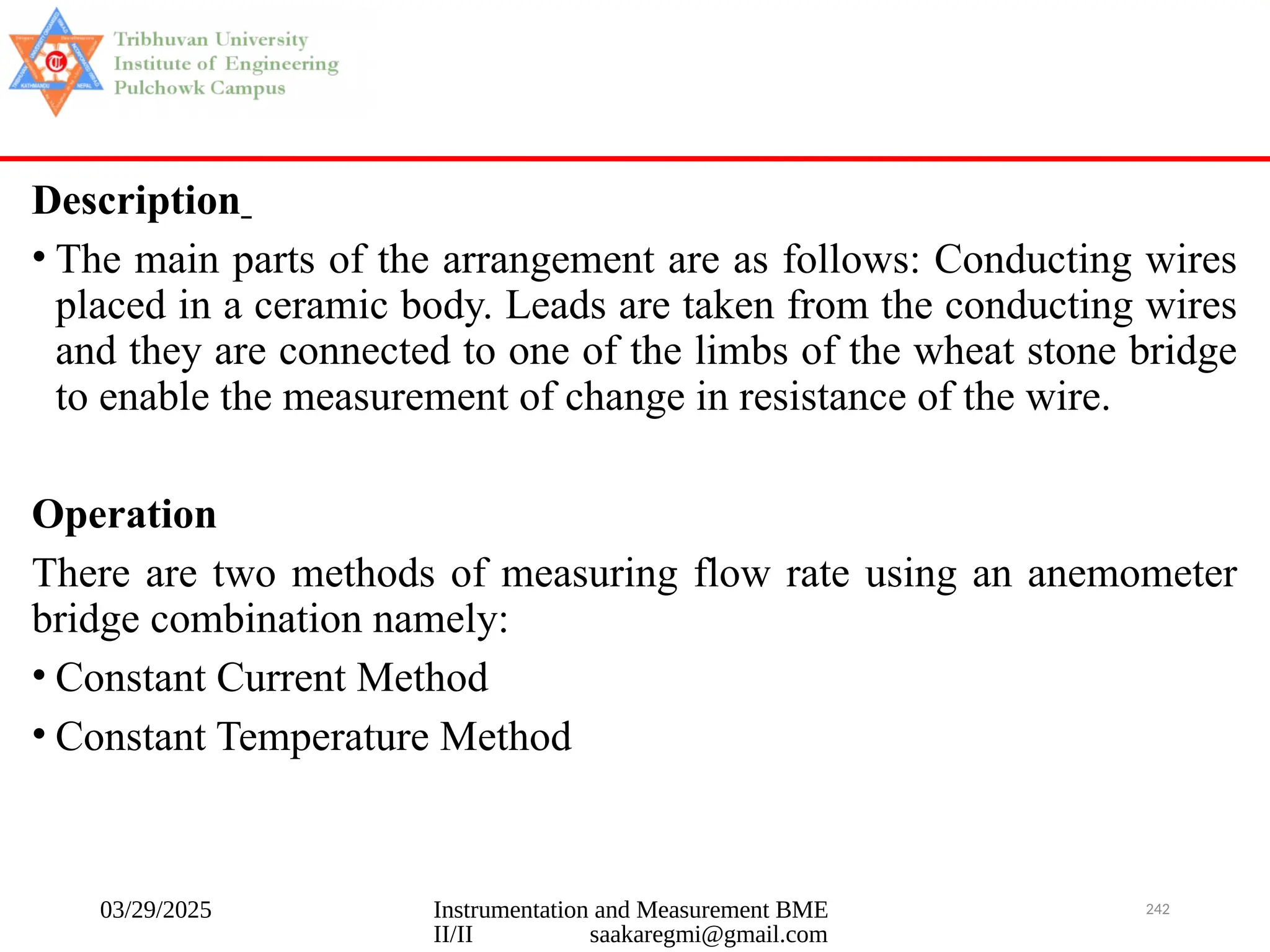 03/29/2025 Instrumentation and Measurement BME
II/II saakaregmi@gmail.com
242
Description
• The main parts of the arrangement are as follows: Conducting wires
placed in a ceramic body. Leads are taken from the conducting wires
and they are connected to one of the limbs of the wheat stone bridge
to enable the measurement of change in resistance of the wire.
Operation
There are two methods of measuring flow rate using an anemometer
bridge combination namely:
• Constant Current Method
• Constant Temperature Method
 