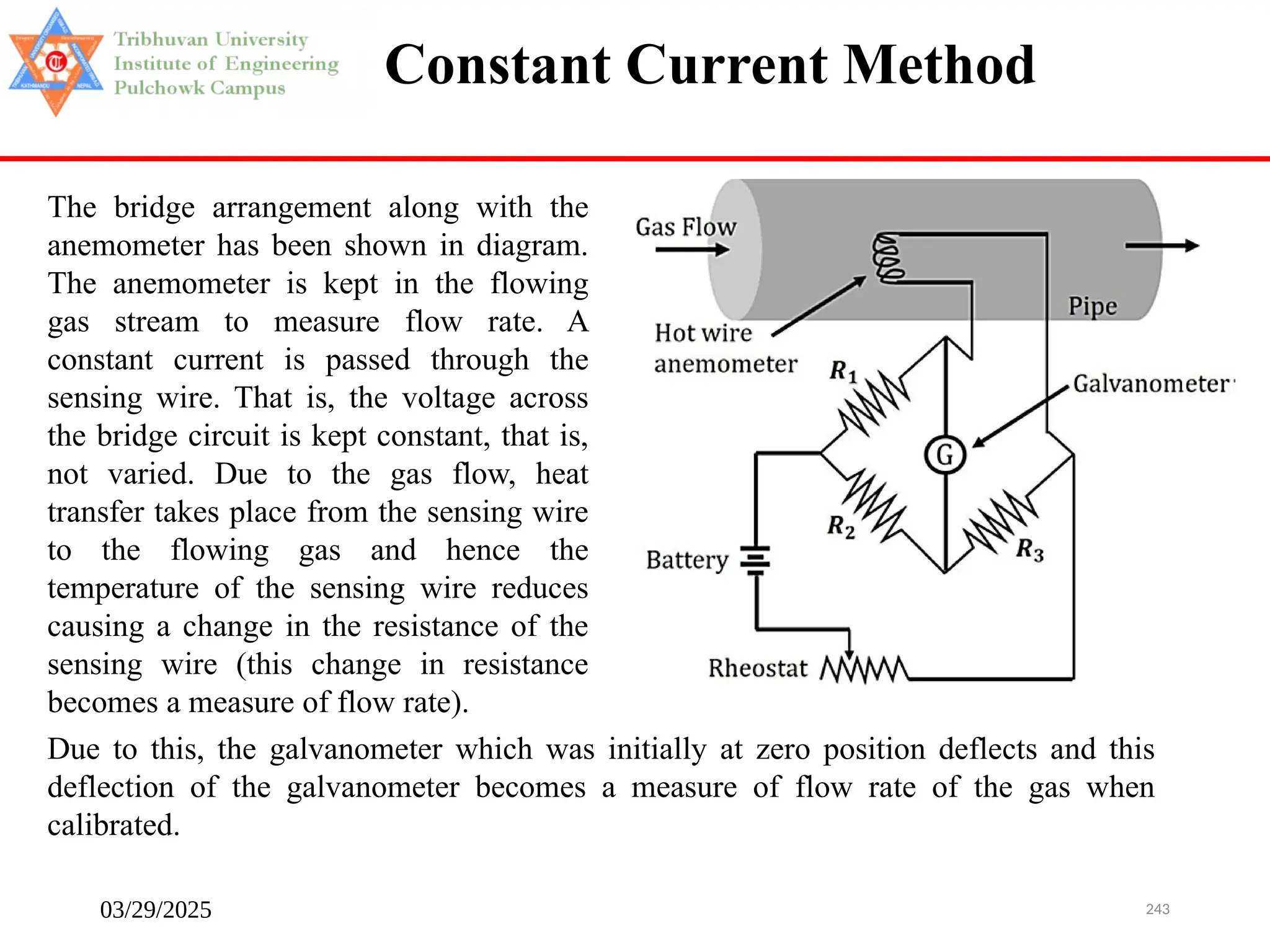 03/29/2025 243
Constant Current Method
The bridge arrangement along with the
anemometer has been shown in diagram.
The anemometer is kept in the flowing
gas stream to measure flow rate. A
constant current is passed through the
sensing wire. That is, the voltage across
the bridge circuit is kept constant, that is,
not varied. Due to the gas flow, heat
transfer takes place from the sensing wire
to the flowing gas and hence the
temperature of the sensing wire reduces
causing a change in the resistance of the
sensing wire (this change in resistance
becomes a measure of flow rate).
Due to this, the galvanometer which was initially at zero position deflects and this
deflection of the galvanometer becomes a measure of flow rate of the gas when
calibrated.
 