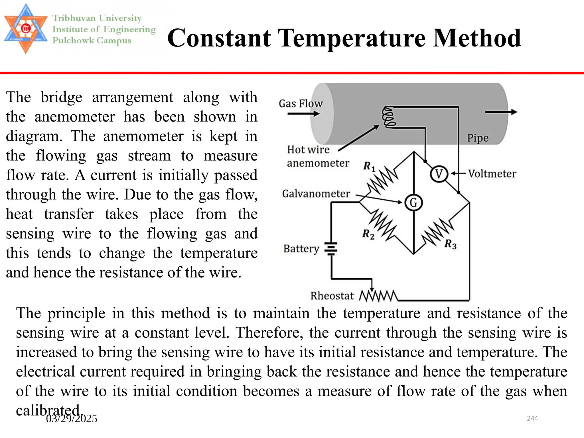 03/29/2025 244
Constant Temperature Method
The bridge arrangement along with
the anemometer has been shown in
diagram. The anemometer is kept in
the flowing gas stream to measure
flow rate. A current is initially passed
through the wire. Due to the gas flow,
heat transfer takes place from the
sensing wire to the flowing gas and
this tends to change the temperature
and hence the resistance of the wire.
The principle in this method is to maintain the temperature and resistance of the
sensing wire at a constant level. Therefore, the current through the sensing wire is
increased to bring the sensing wire to have its initial resistance and temperature. The
electrical current required in bringing back the resistance and hence the temperature
of the wire to its initial condition becomes a measure of flow rate of the gas when
calibrated.
 