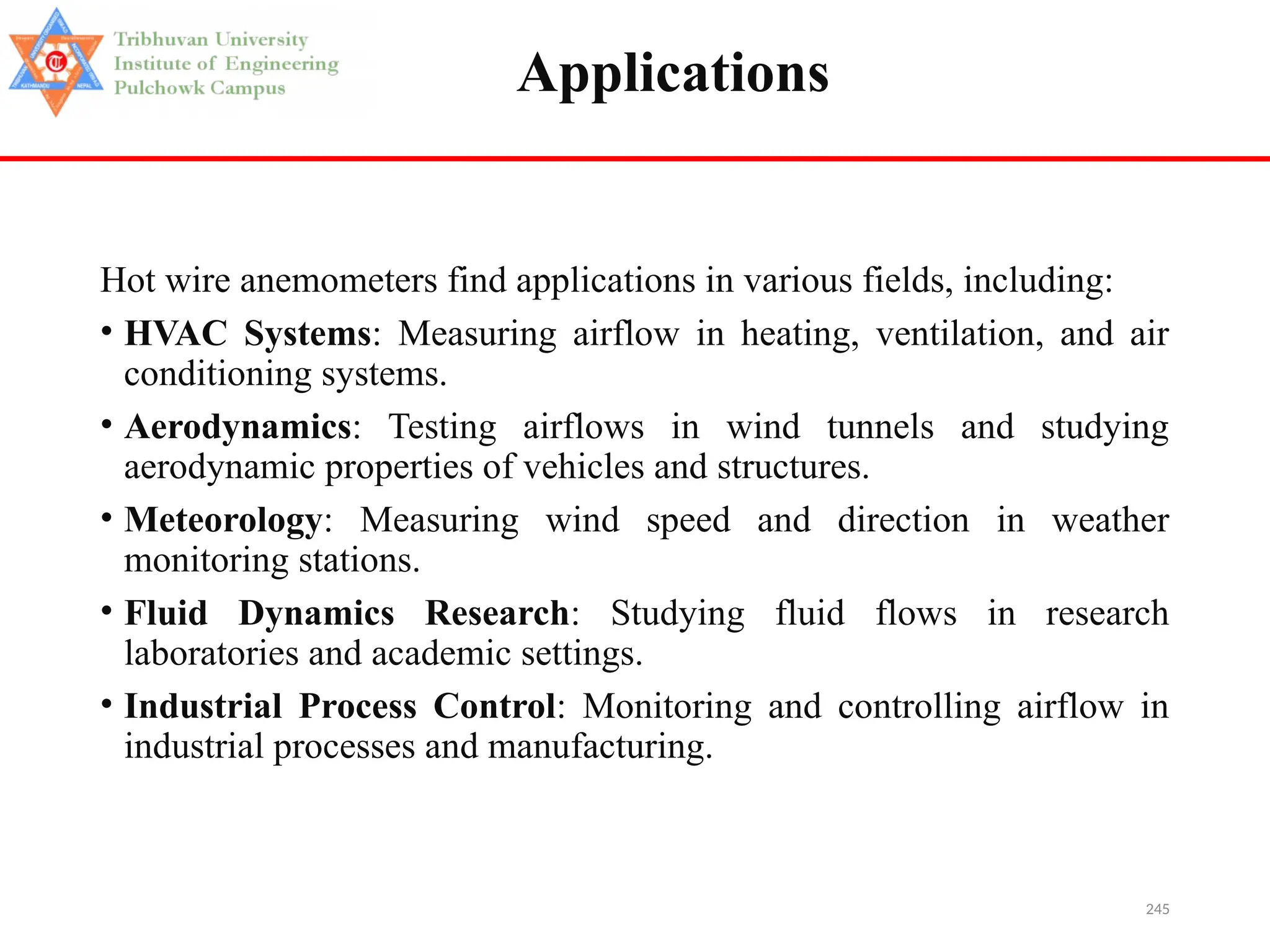 245
Applications
Hot wire anemometers find applications in various fields, including:
• HVAC Systems: Measuring airflow in heating, ventilation, and air
conditioning systems.
• Aerodynamics: Testing airflows in wind tunnels and studying
aerodynamic properties of vehicles and structures.
• Meteorology: Measuring wind speed and direction in weather
monitoring stations.
• Fluid Dynamics Research: Studying fluid flows in research
laboratories and academic settings.
• Industrial Process Control: Monitoring and controlling airflow in
industrial processes and manufacturing.
 