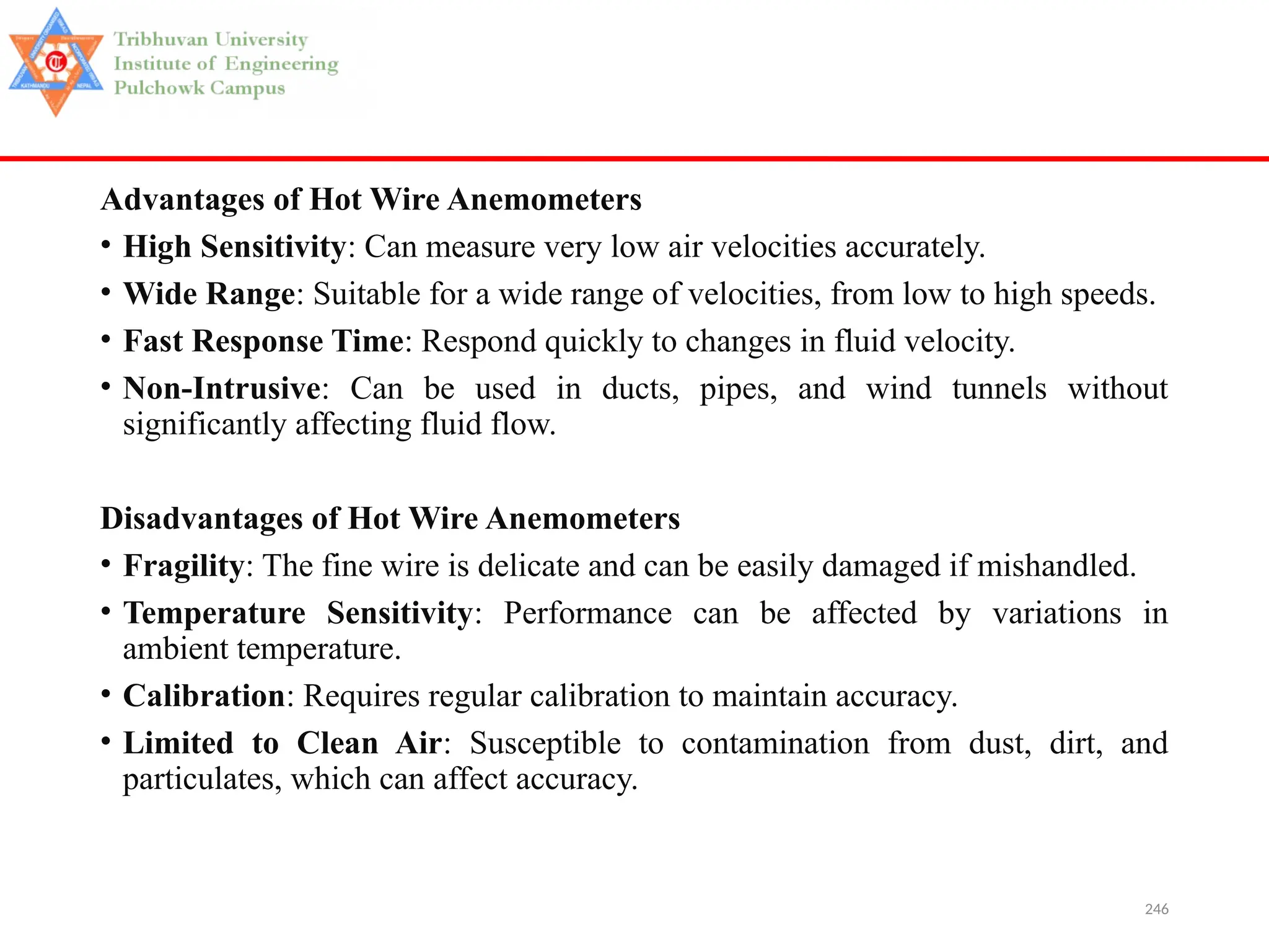 246
Advantages of Hot Wire Anemometers
• High Sensitivity: Can measure very low air velocities accurately.
• Wide Range: Suitable for a wide range of velocities, from low to high speeds.
• Fast Response Time: Respond quickly to changes in fluid velocity.
• Non-Intrusive: Can be used in ducts, pipes, and wind tunnels without
significantly affecting fluid flow.
Disadvantages of Hot Wire Anemometers
• Fragility: The fine wire is delicate and can be easily damaged if mishandled.
• Temperature Sensitivity: Performance can be affected by variations in
ambient temperature.
• Calibration: Requires regular calibration to maintain accuracy.
• Limited to Clean Air: Susceptible to contamination from dust, dirt, and
particulates, which can affect accuracy.
 