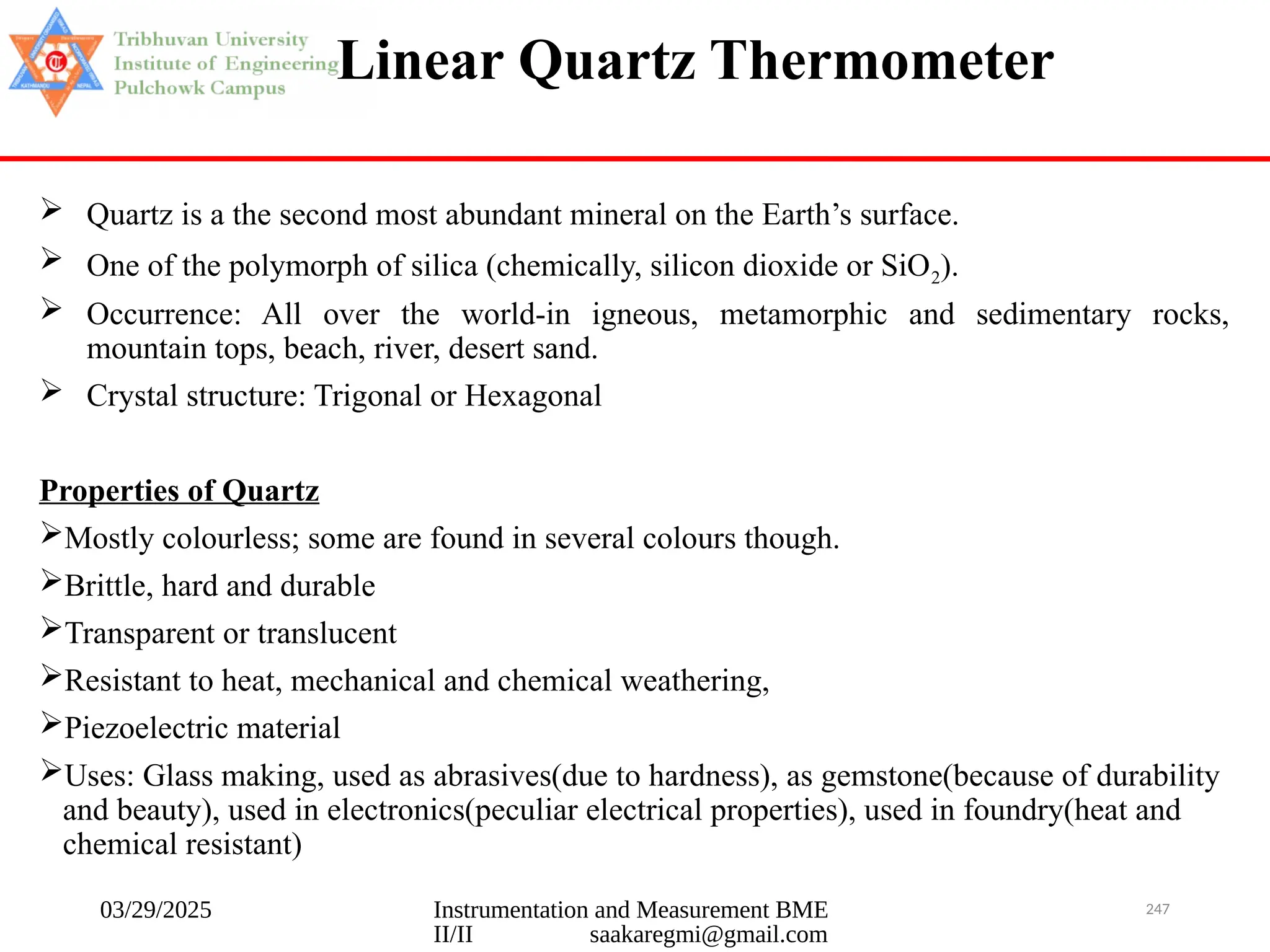 03/29/2025 Instrumentation and Measurement BME
II/II saakaregmi@gmail.com
247
Linear Quartz Thermometer
 Quartz is a the second most abundant mineral on the Earth’s surface.
 One of the polymorph of silica (chemically, silicon dioxide or SiO2).
 Occurrence: All over the world-in igneous, metamorphic and sedimentary rocks,
mountain tops, beach, river, desert sand.
 Crystal structure: Trigonal or Hexagonal
Properties of Quartz
Mostly colourless; some are found in several colours though.
Brittle, hard and durable
Transparent or translucent
Resistant to heat, mechanical and chemical weathering,
Piezoelectric material
Uses: Glass making, used as abrasives(due to hardness), as gemstone(because of durability
and beauty), used in electronics(peculiar electrical properties), used in foundry(heat and
chemical resistant)
 