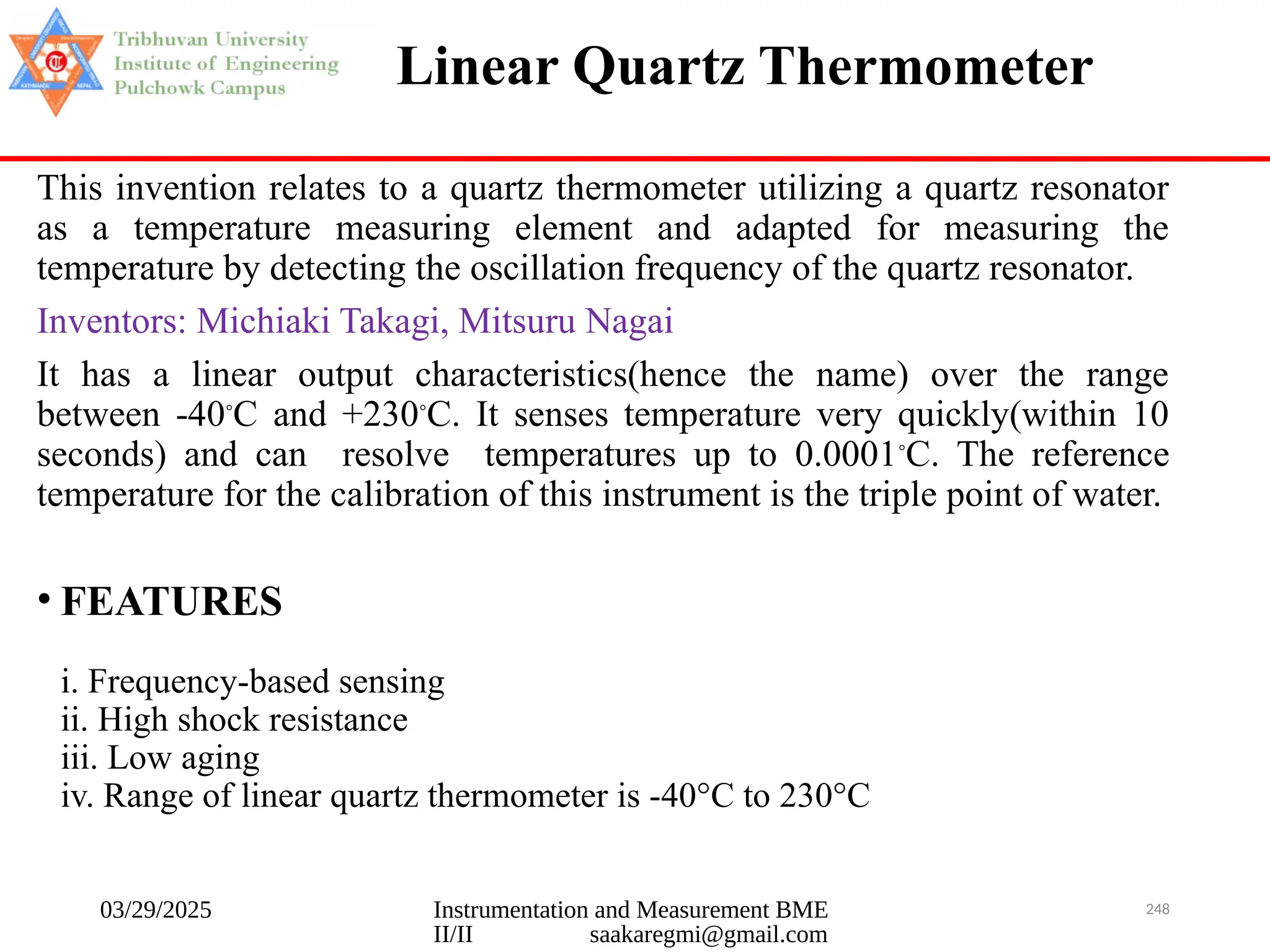 03/29/2025 Instrumentation and Measurement BME
II/II saakaregmi@gmail.com
248
Linear Quartz Thermometer
This invention relates to a quartz thermometer utilizing a quartz resonator
as a temperature measuring element and adapted for measuring the
temperature by detecting the oscillation frequency of the quartz resonator.
Inventors: Michiaki Takagi, Mitsuru Nagai
It has a linear output characteristics(hence the name) over the range
between -40◦
C and +230◦
C. It senses temperature very quickly(within 10
seconds) and can resolve temperatures up to 0.0001◦
C. The reference
temperature for the calibration of this instrument is the triple point of water.
• FEATURES
i. Frequency-based sensing
ii. High shock resistance
iii. Low aging
iv. Range of linear quartz thermometer is -40°C to 230°C
 