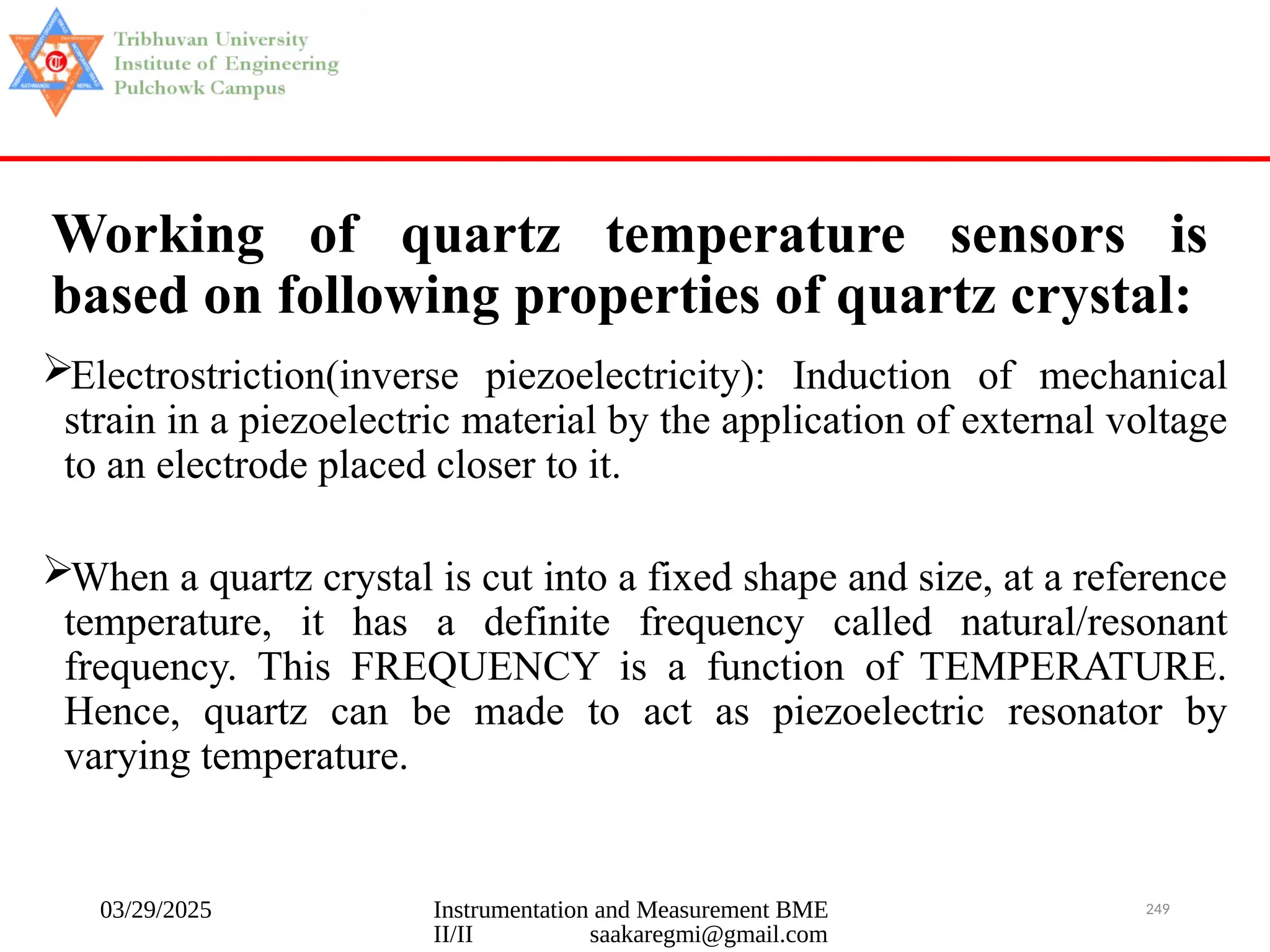 03/29/2025 Instrumentation and Measurement BME
II/II saakaregmi@gmail.com
249
Working of quartz temperature sensors is
based on following properties of quartz crystal:
Electrostriction(inverse piezoelectricity): Induction of mechanical
strain in a piezoelectric material by the application of external voltage
to an electrode placed closer to it.
When a quartz crystal is cut into a fixed shape and size, at a reference
temperature, it has a definite frequency called natural/resonant
frequency. This FREQUENCY is a function of TEMPERATURE.
Hence, quartz can be made to act as piezoelectric resonator by
varying temperature.
 