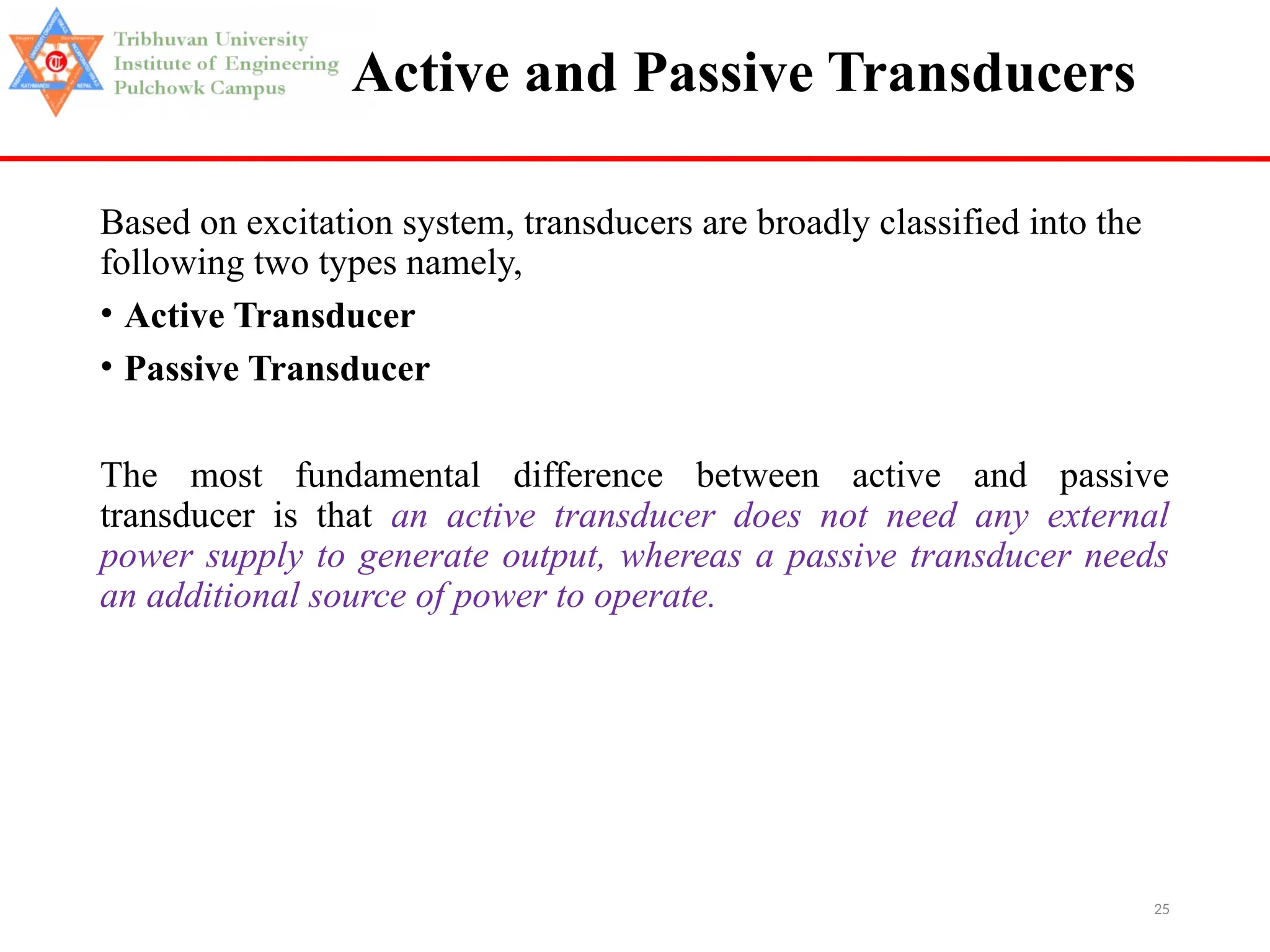 25
Active and Passive Transducers
Based on excitation system, transducers are broadly classified into the
following two types namely,
• Active Transducer
• Passive Transducer
The most fundamental difference between active and passive
transducer is that an active transducer does not need any external
power supply to generate output, whereas a passive transducer needs
an additional source of power to operate.
 