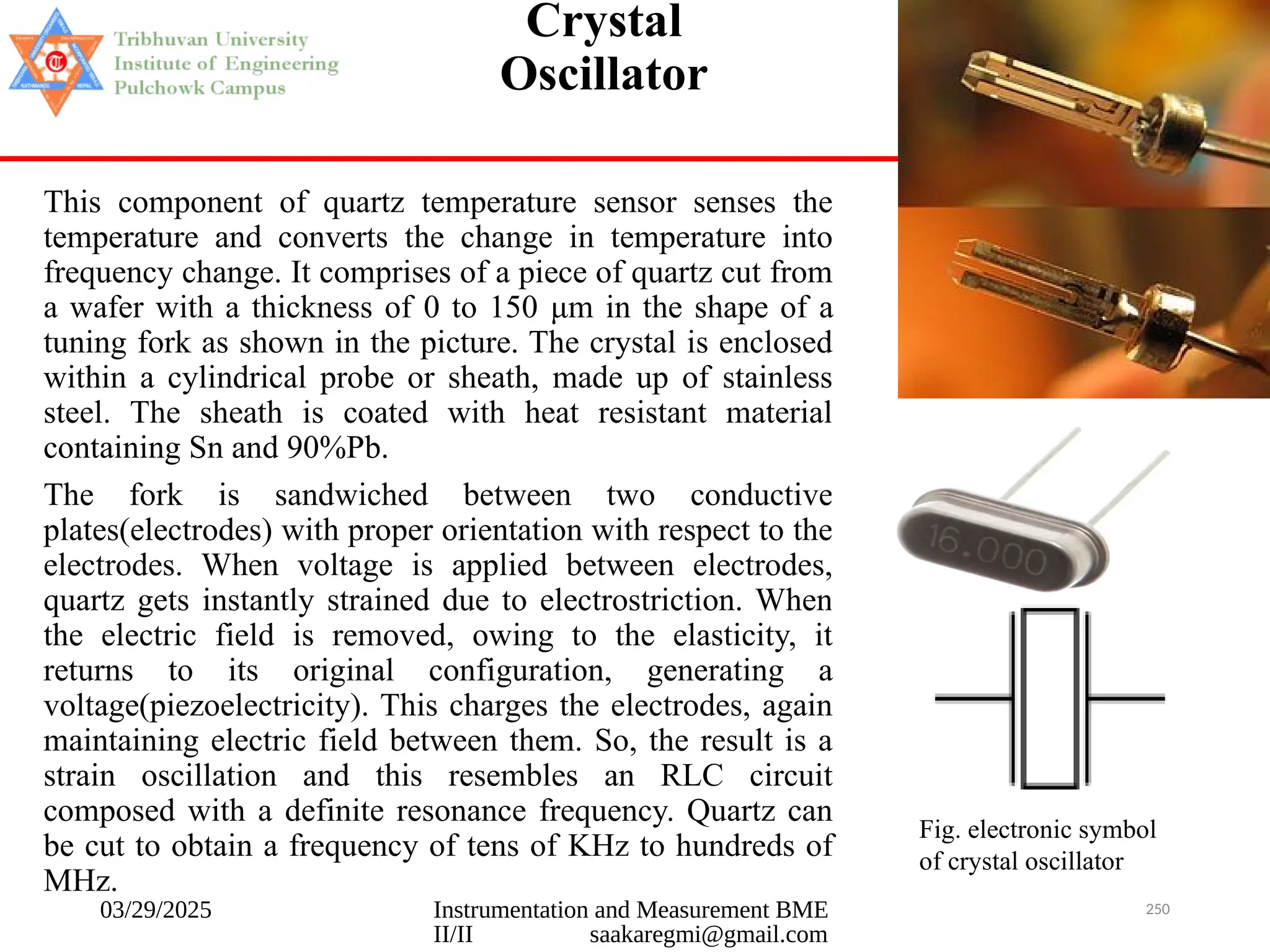 03/29/2025 Instrumentation and Measurement BME
II/II saakaregmi@gmail.com
250
Crystal
Oscillator
This component of quartz temperature sensor senses the
temperature and converts the change in temperature into
frequency change. It comprises of a piece of quartz cut from
a wafer with a thickness of 0 to 150 μm in the shape of a
tuning fork as shown in the picture. The crystal is enclosed
within a cylindrical probe or sheath, made up of stainless
steel. The sheath is coated with heat resistant material
containing Sn and 90%Pb.
The fork is sandwiched between two conductive
plates(electrodes) with proper orientation with respect to the
electrodes. When voltage is applied between electrodes,
quartz gets instantly strained due to electrostriction. When
the electric field is removed, owing to the elasticity, it
returns to its original configuration, generating a
voltage(piezoelectricity). This charges the electrodes, again
maintaining electric field between them. So, the result is a
strain oscillation and this resembles an RLC circuit
composed with a definite resonance frequency. Quartz can
be cut to obtain a frequency of tens of KHz to hundreds of
MHz.
Fig. electronic symbol
of crystal oscillator
 