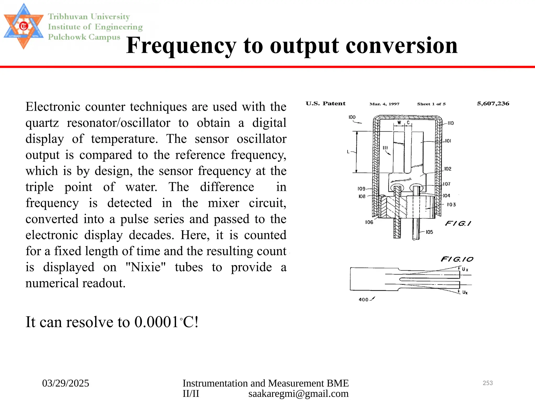 03/29/2025 Instrumentation and Measurement BME
II/II saakaregmi@gmail.com
253
Frequency to output conversion
Electronic counter techniques are used with the
quartz resonator/oscillator to obtain a digital
display of temperature. The sensor oscillator
output is compared to the reference frequency,
which is by design, the sensor frequency at the
triple point of water. The difference in
frequency is detected in the mixer circuit,
converted into a pulse series and passed to the
electronic display decades. Here, it is counted
for a fixed length of time and the resulting count
is displayed on "Nixie" tubes to provide a
numerical readout.
It can resolve to 0.0001◦
C!
 