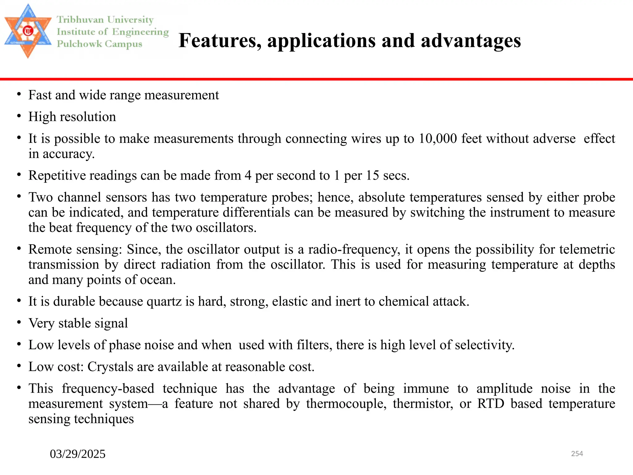 03/29/2025 254
Features, applications and advantages
• Fast and wide range measurement
• High resolution
• It is possible to make measurements through connecting wires up to 10,000 feet without adverse effect
in accuracy.
• Repetitive readings can be made from 4 per second to 1 per 15 secs.
• Two channel sensors has two temperature probes; hence, absolute temperatures sensed by either probe
can be indicated, and temperature differentials can be measured by switching the instrument to measure
the beat frequency of the two oscillators.
• Remote sensing: Since, the oscillator output is a radio-frequency, it opens the possibility for telemetric
transmission by direct radiation from the oscillator. This is used for measuring temperature at depths
and many points of ocean.
• It is durable because quartz is hard, strong, elastic and inert to chemical attack.
• Very stable signal
• Low levels of phase noise and when used with filters, there is high level of selectivity.
• Low cost: Crystals are available at reasonable cost.
• This frequency-based technique has the advantage of being immune to amplitude noise in the
measurement system—a feature not shared by thermocouple, thermistor, or RTD based temperature
sensing techniques
 