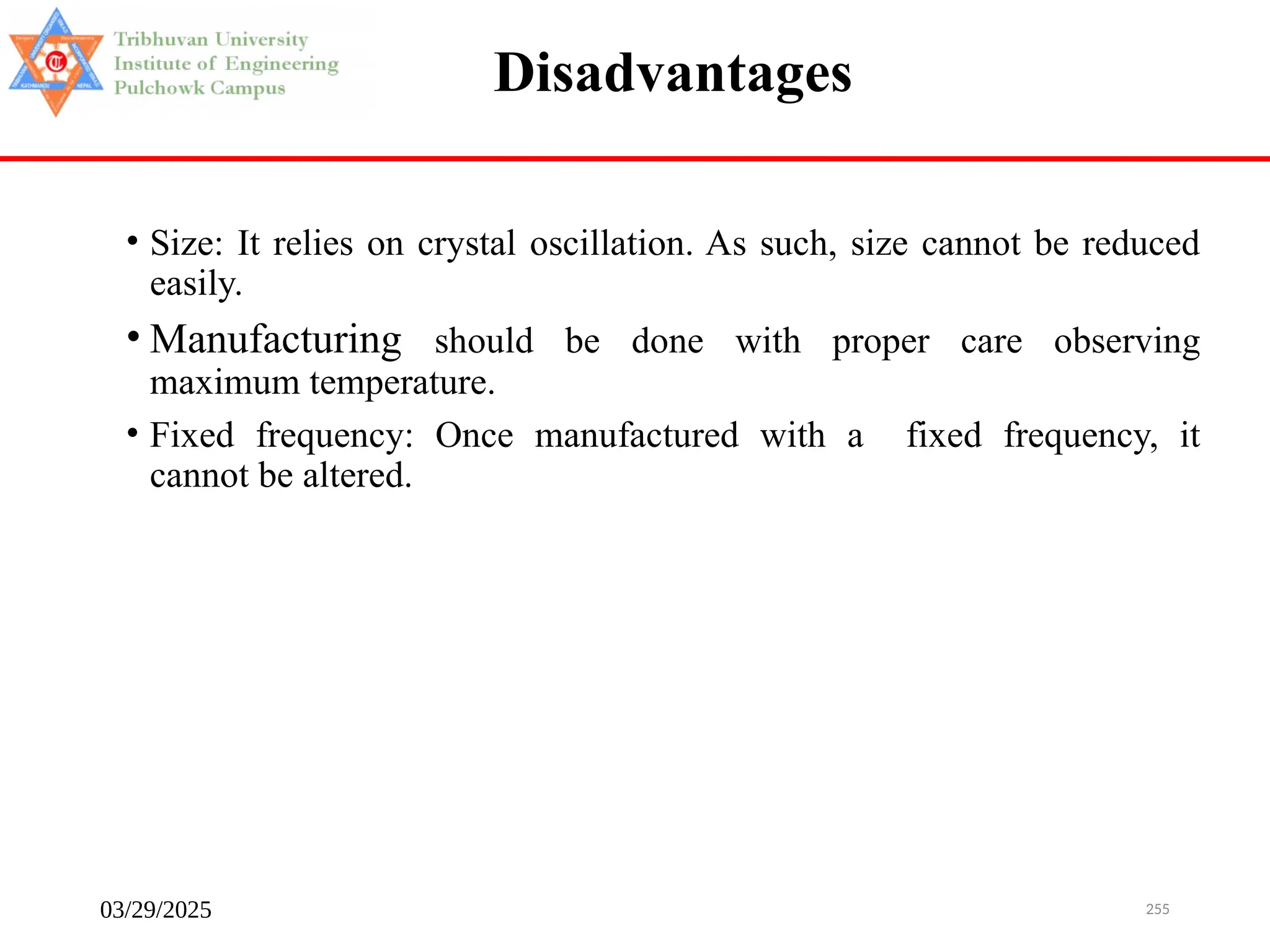 03/29/2025 255
Disadvantages
• Size: It relies on crystal oscillation. As such, size cannot be reduced
easily.
• Manufacturing should be done with proper care observing
maximum temperature.
• Fixed frequency: Once manufactured with a fixed frequency, it
cannot be altered.
 