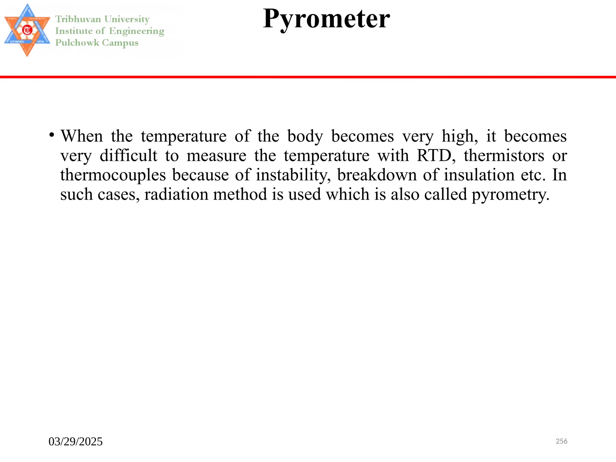 03/29/2025 256
Pyrometer
• When the temperature of the body becomes very high, it becomes
very difficult to measure the temperature with RTD, thermistors or
thermocouples because of instability, breakdown of insulation etc. In
such cases, radiation method is used which is also called pyrometry.
 