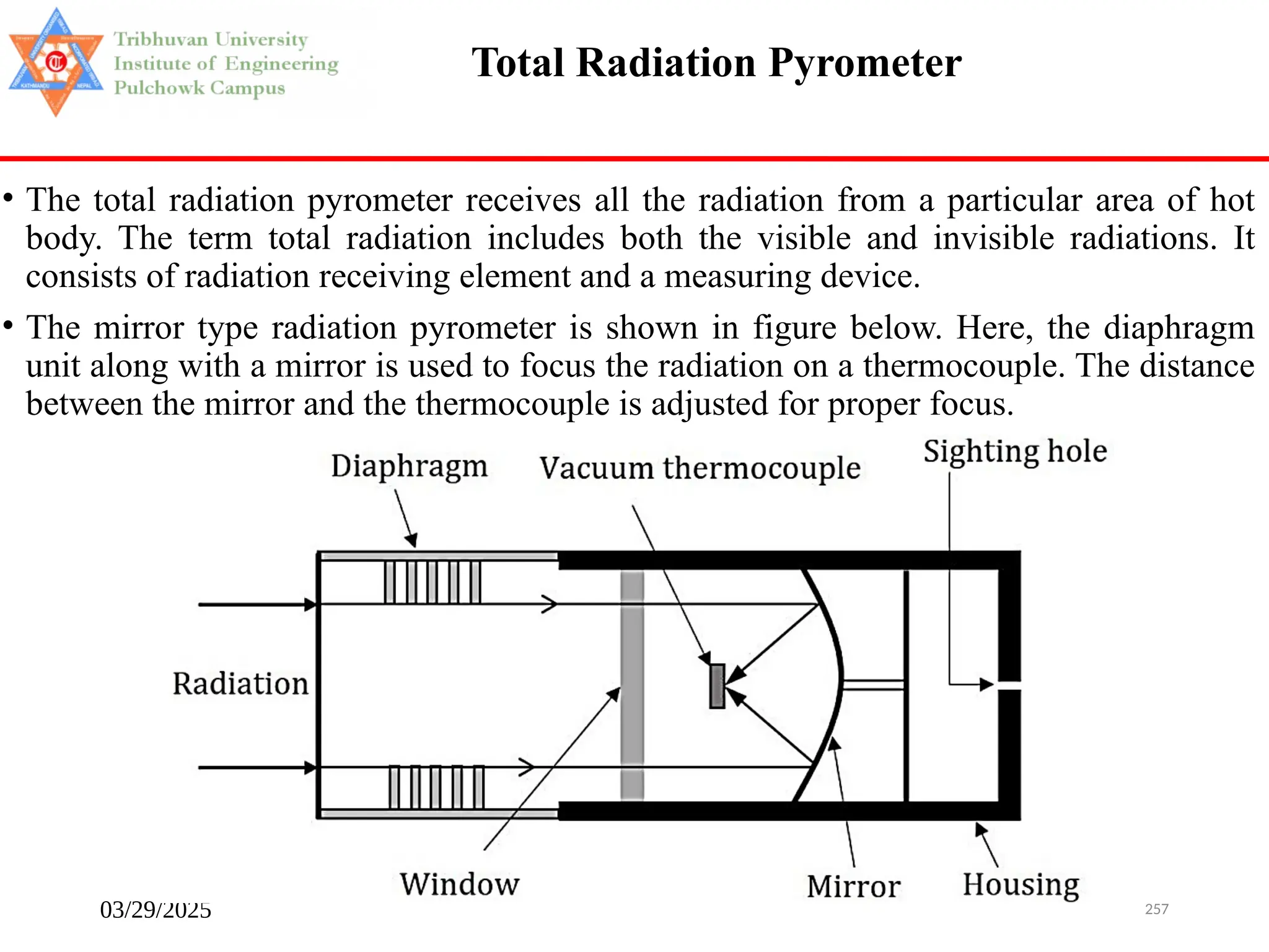 03/29/2025 257
Total Radiation Pyrometer
• The total radiation pyrometer receives all the radiation from a particular area of hot
body. The term total radiation includes both the visible and invisible radiations. It
consists of radiation receiving element and a measuring device.
• The mirror type radiation pyrometer is shown in figure below. Here, the diaphragm
unit along with a mirror is used to focus the radiation on a thermocouple. The distance
between the mirror and the thermocouple is adjusted for proper focus.
 