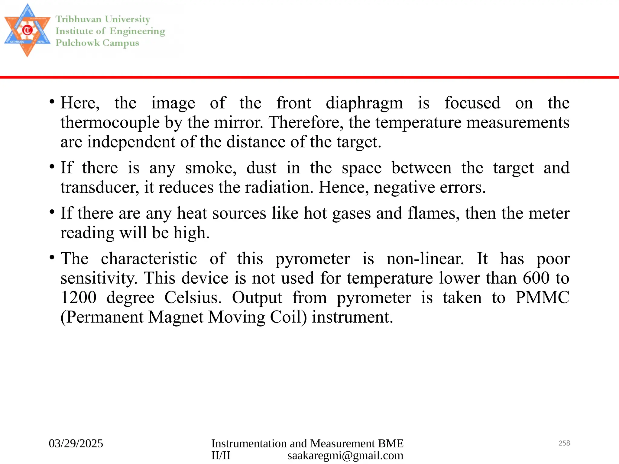03/29/2025 Instrumentation and Measurement BME
II/II saakaregmi@gmail.com
258
• Here, the image of the front diaphragm is focused on the
thermocouple by the mirror. Therefore, the temperature measurements
are independent of the distance of the target.
• If there is any smoke, dust in the space between the target and
transducer, it reduces the radiation. Hence, negative errors.
• If there are any heat sources like hot gases and flames, then the meter
reading will be high.
• The characteristic of this pyrometer is non-linear. It has poor
sensitivity. This device is not used for temperature lower than 600 to
1200 degree Celsius. Output from pyrometer is taken to PMMC
(Permanent Magnet Moving Coil) instrument.
 